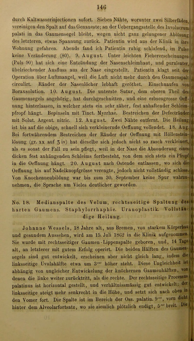 146 durch Kaltwasserinjectionen sofort. Sieben Nähte, worunter zwei Silberfäden,; vereinigen den Spalt auf das Genaueste; an der Uebergangsstelle des Involucruim. palati in das Gaumensegel bleibt, wegen nicht ganz gelungener Ablösung! j des letzteren, etwas Spannung zurück. Patientin wird aus der Klinik in ihre; i Wohnung gefahren. Abends fand ich Patientin ruhig schlafend, im Pulsejr keine Veränderung (80). 9. August. Unter leichten Fiebererscheinungent ,| (Puls 90) hat sich eine Entzündung der Nasenschleimhaut, und purulenter, ji übelriechender Ausfluss aus der Nase eingestellt. Patientin klagt seit deru Operation über Luftmangel, weil die Luft nicht mehr durch den Gaumenspalt; i circulirt. Ränder der Nasenlöcher lebhaft geröthet. Einschnaufen vom J Boraxsolution. 10. August. Die unterste Sutur, dem oberen Theil des;, Gaumensegels angehörig, hat durchgeschnitten, und eine erbsengrosse Oeff- ( nung hinterlassen, in welcher stets ein sehr zäher, fest anhaftender Schleim- j pfropf hängt. Bepinseln mit Tinct. Myrrhae. Bestreichen der Defectränder; '. mit Solut. Argent. nitric. 12. August. Zwei Nähte entfernt. Die Heilung;j. ist bis auf die obige, schnell sich verkleinernde Oeffnung vollendet. 18. Aug.,.( Bei fortwährendem Bestreichen der Ränder der Oeffnung mit Höllenstein- |, lösung (gr. xx auf 3 iv) hat dieselbe sich jedoch nicht so rasch verkleinert,,, als es sonst der Fall zu sein pflegt, weil in der Nase die Absonderung eines* dicken fest anhängenden Schleims fortbesteht, von dem sich stets ein Pfropft (f in die Oeffnung hängt. 20. August nach Ostende entlassen, wo sich die* j Oeffnung bis auf Nadelknopfgrösse verengte, jedoch nicht vollständig schloss.» 1 Von Knochenneubildung war bis zum 30. September keine Spur wahrzu-si nehmen, die Sprache um Vieles deutlicher geworden. No. 18. Medianspalte des Velum, rechtsseitige Spaltung desttl harten Gaumens. Staphylorrhaphie. Uranoplastik. Vollstän- * dige Heilung. Johanne Wessels, 18 Jahre alt, aus Bremen, von starkem Körperbau und gesundem Aussehen, wird am 15. Juli 18G2 in die Klinik aufgenommen. Sie wurde mit rechtsseitiger Gaumen-Lippenspalte geboren, und, 14 Tage alt, an letzterer mit gutem Erfolg operirt. Die beiden Hälften des Gaumen- segels sind gut entwickelt, erscheinen aber nicht gleich lang, indem die linksseitige Uvulahälfte etwa um 3' höher steht. Diese Ungleichheit ist abhängig von ungleicher Entwickelung der knöchernen Gaumeuhälften, von denen die linke weiter zurücktritt, als die rechte. Der rechtsseitige Processus palatinus ist horizontal gestellt, und verhältnissmässig gut entwickelt; der linksseitige steigt mehr senkrecht in die Höhe, und setzt sich nach oben w den Vomer fort. Die Spalte ist im Bereich der Oss. palatiu. 9'“, vorn dicht hinter dem Alveolarfortsatz, wo sie ziemlich plötzlich endigt, 5' breit. i i i I li n tii h \\ *