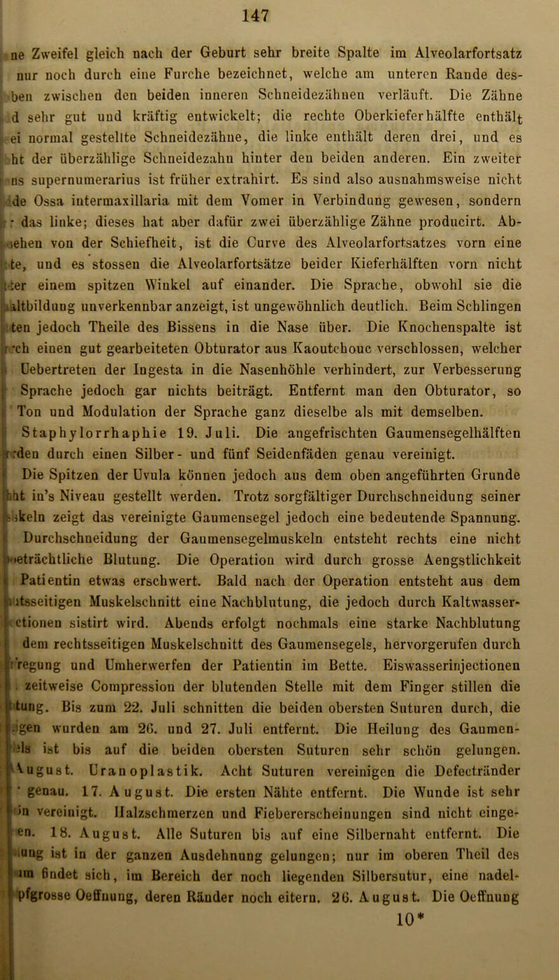ne Zweifel gleich nach der Geburt sehr breite Spalte im Alveolarfortsatz nur noch durch eine Furche bezeichnet, welche am unteren Rande des- ben zwischen den beiden inneren Schneidezähnen verläuft. Die Zähne d sehr gut uud kräftig entwickelt; die rechte Oberkiefer hälfte enthält ei normal gestellte Schneidezähue, die linke enthält deren drei, und es ht der überzählige Schneidezahu hinter den beiden anderen. Ein zweiter ns supernumerarius ist früher extrahirt. Es sind also ausnahmsweise nicht de Ossa intermaxilläria mit dem Vomer in Verbindung gewesen, sondern • das linke; dieses hat aber dafür zwei überzählige Zähne producirt. Ab- sehen von der Schiefheit, ist die Curve des Alveolarfortsatzes vorn eine :te, uud es stossen die Alveolarfortsätze beider Kieferhälften vorn nicht i :er einem spitzen Wiukel auf einander. Die Sprache, obwohl sie die iltbilduug unverkennbar anzeigt, ist ungewöhnlich deutlich. Beim Schlingen teu jedoch Theile des Bissens in die Nase über. Die Knochenspalte ist r *ch eiuen gut gearbeiteten Obturator aus Kaoutchouc verschlossen, welcher I Uebertreten der Ingesta in die Nasenhöhle verhindert, zur Verbesserung t Sprache jedoch gar nichts beiträgt. Entfernt man den Obturator, so Ton und Modulation der Sprache ganz dieselbe als mit demselben. Staphylorrhaphie 19. Juli. Die angefrischten Gaumensegelhälften rrden durch einen Silber- und fünf Seidenfäden genau vereinigt. Die Spitzen der Uvula können jedoch aus dem oben angeführten Grunde hat iu’s Niveau gestellt werden. Trotz sorgfältiger Durchschneidung seiner 'ikeln zeigt das vereinigte Gaumensegel jedoch eine bedeutende Spannung. Durchschueidung der Gaumensegelmuskeln entsteht rechts eine nicht n.ieträchtliche Blutung. Die Operation wird durch grosse Aengstlichkeit Patientin etwas erschwert. Bald nach der Operation entsteht aus dem ■. ltsseitigeu Muskelschnitt eine Nachblutung, die jedoch durch Kaltwasser« ! • ctionen sistirt wird. Abends erfolgt nochmals eine starke Nachblutung dem rechtsseitigen Muskelschuitt des Gaumensegels, hervorgerufen durch rregung und Umherwerfen der Patientin im Bette. Eiswasserinjectionen . zeitweise Compressiou der blutenden Stelle mit dem Finger stillen die 1 tung. Bis zum 22. Juli schnitten die beiden obersten Suturen durch, die .igen wurden am 2ß. und 27. Juli entfernt. Die Heilung des Gaumen- ds ist bis auf die beiden obersten Suturen sehr schön gelungen. August. Uran opl astik. Acht Suturen vereinigen die Defectränder genau. 17. August. Die ersten Nähte entfernt. Die Wunde ist sehr >n vereinigt. Halzschmerzen und Fiebererscheinungen sind nicht einge- en. 18. August. Alle Suturen bis auf eine Silbernaht entfernt. Die 'Ung ist in der ganzen Ausdehnung gelungen; nur im oberen Thcil des im findet sich, im Bereich der noch liegenden Silbersutur, eine nadel- pfgrosse Oeffuuug, deren Ränder noch eitern. 2G. August. Die Ocffnung 10*