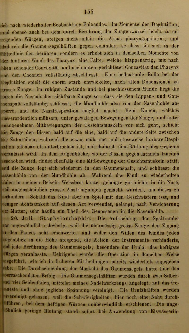 ich nach wiederholter Beobachtung Folgendes. Im Momente der Deglutition, tnd ebenso auch bei dem durch Berührung der Znngenwurzel leicht zu er- egenden Würgen, steigen nicht allein die Arcus pharyngopalatini, und ladurch die Gaumensegelhälften gegen einander, so dass sie sich in der Mittellinie fast berühren, sondern es erhebt sich in demselben Momente von ler hinteren Wand des Pharynx eine Falte, welche klappenartig, mit nach >ben sehender Convexität und nach unten gerichteter Concavität den Pharynx on den Choanen vollständig abschliesst. Eine bedeutende Rolle bei der )eglutition spielt die enorm stark entwickelte, nach allen Dimensionen zu grosse Zunge. Im ruhigen Zustande und bei geschlossenem Munde liegt die i.lurch die Nasenlöcher sichtbare Zunge so, dass sie den Lippen- und Gau- : nenspalt vollständig schliesst, die Mundhöhle also von der Nasenhöhle ab- ;>perrt, und die Nasalrespiration möglich macht. Beim Kauen, welches v usserordeutlich mühsam, unter gewaltigen Bewegungen der Zunge, und unter : nangenehmen Mitbewegungen der Gesichtsmuskeln vor sich geht, schiebt 1; ie Zunge den Bissen bald auf die eine, bald auf die andere Seite zwischen : =ie Zahnreiheu, während die etwas mühsame und stossweise hörbare Respi- ration offenbar oft unterbrochen ist, und dadurch eine Röthung des Gesichts eranlasst wird. In dem Augenblicke, wo der Bissen gegen Isthmus faucium eschoben wird, findet ebenfalls eine Mitbewegung der Gesichtsmuskeln statt, nd die Zunge legt sich wiederum in den Gaumenspalt, und schliesst die Nasenhöhle von der Mundhöhle ab. Während das Kind zu wiederholten 1 alen in meinem Beisein Weissbrot kaute, gelangte gar nichts in die Nase, eil augenscheinlich grosse Anstrengungen gemacht wurden, um dieses zu ■^rhindern. Sobald das Kind aber im Spiel mit den Geschwistern isst, und ' eniger Achtsamkeit auf diesen Act verwendet, gelangt, nach Versicherung ii Mutter, sehr häufig ein Theil des Genossenen in die Nasenhöhle. 20. Juli. Staphylorrhaphie. Die Anfrischung der Spaltränder ar ungewöhnlich schwierig, weil die übermässig grosse Zunge den Zugang i den Fauces sehr erschwerte, und wider den Willen des Kindes jeden ugenblick in die Höhe steigend, die Action der Instrumente verhinderte, nd jede Berührung des Gaumensegels, besonders der Uvula, das heftigste urgen veranlasste. Uebrigens wurde die Operation in derselben Weise 'i isgeführt, wie ich in früheren Mittheilungen bereits wiederholt angegeben ‘ *be. Die Durchschneidung der Muskeln des Gaumensegels hatte hier den Herraschendsten Erfolg. Die Gaumensegelhälften wurden durch zwei Silber- id vier Seidenfäden, mittelst meines Nadelwerkzeugs angelegt, auf das Ge- weste und ohne jegliche Spannung vereinigt. Die Uvulahälften wurden »vereinigt gelassen, weil die Schwierigkeiten, hier noch eine Naht durch- iführen, bei dem heftigen Würgen unüberwindlich erschienen. Die unge- wöhnlich geringe Blutung stand sofort bei Anwendung von Eiswasserin-