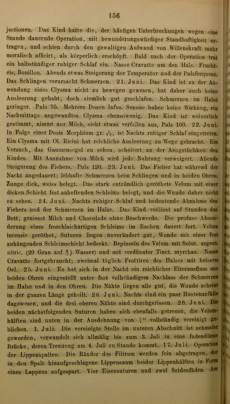 jectionen. Das Kind hatte die, der häufigen Unterbrechungen wegen eine Stunde dauernde Operation, mit bewunderungswürdiger Standhaftigkeit er- tragen, und schien durch den gewaltigen Aufwand von Willenskraft mehr moralisch afficirt, als körperlich erschöpft. Bald nach der Operation trat ein halbstündiger ruhiger Schlaf ein. Nasse Cravatte um den Hals. Frucht- eis, Bouillon. Abends etwas Steigerung der Temperatur und der Pulsfrequenz. Das Schlingen verursacht Schmerzen. 21. Juni. Das Kind ist zu der An- wendung eines Clysma nicht zu bewegen gewesen, hat daher auch keine Ausleerung gehabt, doch ziemlich gut geschlafen. Schmerzen im Halse geringer. Puls 95. Mehrere Dosen Infus. Sennae haben keine Wirkung, ein Nachmittags angewandtes Clysma ebensowenig. Das Kind ist weinerlich gestimmt, nimmt nur Milch, sieht etwas verfallen aus, Puls 100. 22. Juni. In Folge einer Dosis Morphium gr. 7V, ist Nachts ruhiger Schlaf eingetreten. Ein Clysma mit 01. Ricini hat reichliche Ausleerung zu Wege gebracht. Ein Versuch, das Gaumensegel zu sehen, scheitert an der Aengstliclikeit des Kindes. Mit Ausnahme von Milch wird jede Nahrung verweigert. Abends Steigerung des Fiebers. Puls 120. 23. Juni. Das Fieber hat während der Nacht angedauert; lebhafte Schmerzen beim Schlingen und in beiden Ohren. Zunge dick, weiss belegt. Das stark entzündlich geröthete Velum mit einer dicken Schicht fest anheftenden Schleims belegt, und die Wunde daher nicht zu sehen. 24. Juni. Nachts ruhiger Schlaf und bedeutende Abnahme des Fiebers und der Schmerzen im Halse. Das Kind verlässt auf Stunden das Bett, geniesst Milch und Chocolade ohne Beschwerde. Die profuse Abson- derung eines froschlaichartigen Schleims im Rachen dauert fort. Velum intensiv geröthet, Suturen liegen unverändert gut, Wunde mit einer fest anhängenden Schleimschicht bedeckt. Bepinseln des Velum mit Solut. argent. nitric. (20 Gran auf 3j Wasser) und mit verdünnter Tinct. myrrhae. Nasse Cravatte fortgebraucht; zweimal täglich Frottiren des Halses mit heissem Oel. 25. Juni. Es hat sich in der Nacht ein reichlicher Eiterausfluss aus beiden Ohren eingestellt unter fast vollständigem Nachlass der Schmerzen im Halse und in den Ohren. Die Nähte liegen alle gut, die Whinde scheint in der ganzen Länge geheilt. 2 6. Juni. Nachts sind ein paar Hustenanfälle dagewesen, und die drei oberen Nähte sind durchgerissen. 28. Juni. Die beiden nächstfolgenden Suturen haben sich ebenfalls getrennt, die Velum- hälften sind unten in der Ausdehnung von \l> vollständig vereinigt ge- blieben. 1. Juli. Die vereinigte Stelle im unteren Abschnitt ist schmaler geworden, verwandelt sich allmälig bis zum 3. Juli in eine fadendünne Brücke, deren Trennung am 4. Juli zustande kommt. 17. Juli. Operation der Lippenspalten. Die Ränder des Filtrum werden fein abgetragen, der in den Spalt hinaufgeschlagene Lippensaum beider Lippenhälften in Form eines Lappens aufgespart. Vier Eisensuturen und zwei Seidenfäden. Am II' r i -* r r ' '* fe