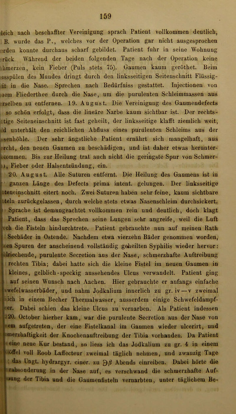 leich nach beschaffter Vereinigung sprach Patient vollkommen deutlich, B. wurde das P., welches vor der Operation gar nicht ausgesprochen rden konnte durchaus scharf gebildet. Patient fuhr in seine Wohnung rück Während der beiden folgenden Tage nach der Operation keine hmerzen, kein Fieber (Puls stets 75). Gaumen kaum geröthet. Beim -isspülen des Muudes dringt durch den linksseitigen Seitenschnitt Flüssig- st in die Nase. Sprechen nach Bedürfniss gestattet. Injectionen von jem Fliederthee durch die Nase, um die purulenten Schleimraassen aus rselben zu entfernen. 19. August. Die Vereinigung des Gaumendefects so schön erfolgt, dass die lineare Narbe kaum sichtbar ist. Der rechts - - tige Seiteneinschnitt ist fast geheilt, der linksseitige klafft ziemlich weit, d unterhält den reichlichen Abfluss eines purulenten Schleims aus der «seuhöhle. Der sehr ängstliche Patient ernährt sich mangelhaft, aus rcht, den neuen Gaumen zu beschädigen, und ist daher etwas herunter- » vcommeu. Bis zur Heilung trat auch nicht die geringste Spur von Schmer- i, Fieber oder Halsentzündung, ein. 20. August. Alle Suturen entfernt. Die Heilung des Gaumens ist in ganzen Länge des Defects prima intent. gelungen. Der linksseitige ; teneinschnitt eitert noch. Zwei Suturen haben sehr feine, kaum sichtbare ; t teln zurückgelassen, durch welche stets etwas Nasenschleim durchsickert. Sprache ist demungeachtet vollkommen rein und deutlich, doch klagt Patient, dass das Sprechen seine Lungen sehr angreife, weil die Luft \ch die Fisteln hindurchtrete. Patient gebrauchte nun auf meinen Rath Seebäder in Ostende. Nachdem etwa vierzehn Bäder genommen worden, :<en Spuren der anscheinend vollständig geheilten Syphilis wieder hervor: 1Riechende, purulente Secretion ans der Nase, schmerzhafte Auftreibung rechten Tibia; dabei hatte sich die kleine Fistel im neuen Gaumen in kleines, gelblich-speckig aussehendes Ulcus verwandelt. Patient ging auf seinen Wunsch nach Aachen. Hier gebrauchte er anfangs einfache l-wefelwasserbäder, und nahm Jodkaliura innerlich zu gr. iv — v zweimal jj; ich in einem Becher Thermalwasser, ausserdem einige Schwefeldampf- her. Dabei schien das kleine Ulcus zu vernarben. Als Patient indessen I-20. October hierher kam, war die purulente Secretion aus der Nase von l'-em aufgetreten, der eine Fistelkanal im Gaumen wieder ulcerirt, und merzhaftigkeit der Knochenauftreibung der Tibia vorhandeu. Da Patient 1 eine neue Kur bestand, so liess ich das Jodkalium zu gr. 4 iu einem | .öffel voll Roob Laffecteur zweimal täglich nehmen, und zwanzig Tage I ; das Ungt. hydrargyr. einer, zu £)ß Abends einreiben. Dabei hörte die i rabsonderung in der Nase auf, es verschwand die schmerzhafte Auf- i >ung der Tibia und die Gaumenfisteln vernarbten, unter täglichem Be-