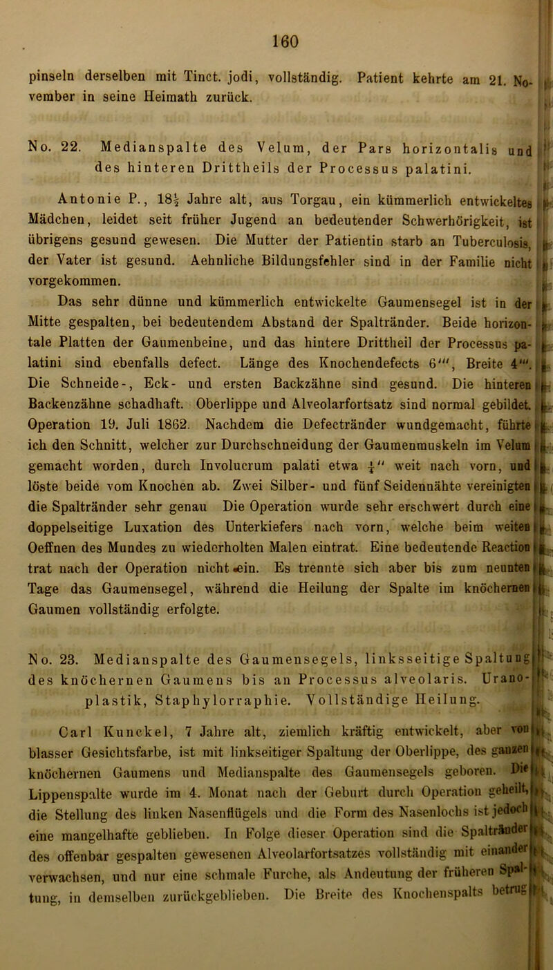 pinseln derselben mit Tinct. jodi, vollständig. Patient kehrte am 21. No- t vernber in seine Heimath zurück. No. 22. Medianspalte des Velum, der Pars horizontalis und des hinteren Drittheils der Processus palatini. Antonie P., 18£ Jahre alt, aus Torgau, ein kümmerlich entwickeltes Mädchen, leidet seit früher Jugend an bedeutender Schwerhörigkeit, ist übrigens gesund gewesen. Die Mutter der Patientin starb an Tuberculosis, der Vater ist gesund. Aehnliche Bildungsfehler sind in der Familie nicht vorgekommen. Das sehr dünne und kümmerlich entwickelte Gaumensegel ist in der Mitte gespalten, bei bedeutendem Abstand der Spaltränder. Beide horizon- tale Platten der Gaumenbeine, und das hintere Drittheil der Processus pa- latini sind ebenfalls defect. Länge des Knochendefects 6', Breite 4'. Die Schneide-, Eck- und ersten Backzähne sind gesund. Die hinteren Backenzähne schadhaft. Oberlippe und Alveolarfortsatz sind normal gebildet Operation 19. Juli 1862. Nachdem die Defectränder wundgemacht, führte ich den Schnitt, welcher zur Durchschneidung der Gaumenmuskeln im Velum gemacht worden, durch Involucrum palati etwa weit nach vorn, und löste beide vom Knochen ab. Zwei Silber- und fünf Seidennähte vereinigten die Spaltränder sehr genau Die Operation wurde sehr erschwert durch eine doppelseitige Luxation des Unterkiefers nach vorn, welche beim weiten Oeffnen des Mundes zu wiederholten Malen eintrat. Eine bedeutende Reaction trat nach der Operation nicht »ein. Es trennte sich aber bis zum neunten Tage das Gaumensegel, während die Heilung der Spalte im knöchernen Gaumen vollständig erfolgte. fc II’ li' * ll |t | ■ k- 'i I I >* No. 23. Medianspalte des Gaumensegels, linksseitige Spaltungjf des knöchernen Gaumens bis an Processus alveolaris. Urano- f- plastik, Staphylorraphie. Vollständige Heilung. Carl Kunckel, 7 Jahre alt, ziemlich kräftig entwickelt, aber vonl*. blasser Gesichtsfarbe, ist mit linkseitiger Spaltung der Oberlippe, des ganzen||, knöchernen Gaumens und Medianspalte des Gaumensegels geboren. Lippenspalte wurde im 4. Monat nach der Geburt durch Operation geheilt, ^ die Stellung des linken Nasenflügels und die Form des Nasenlochs ist jedoch eine mangelhafte geblieben. In Folge dieser Operation sind die Spaltränder ^ des offenbar gespalten gewesenen Alveolarfortsatzes vollständig mit einander (,, verwachsen, und nur eine schmale Furche, als Andeutung der früheren Sp»L tung, in demselben zurückgeblieben. Die Breite des Knochenspalts betrug ty