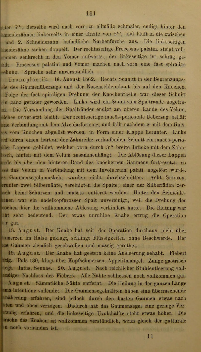 nteu 6'; derselbe wird nach vorn zu allniälig schmäler, endigt hinter den hneidezähnen linkerseits in einer Breite von 2', und läuft in die zwischen und 2. Schneidezahn befindliche Narbenfurche aus. Die linksseitigen heidezähne stehen doppelt. Der rechtsseitige Processus palatin. steigt voll- mmeu senkrecht in den Yomer aufwärts, der linksseitige ist schräg ge- dlt. Processus palatini und Yomer machen nach vorn eine fast spiralige ehung. Sprache sehr unverständlich. Ur anoplastik. 16. August 1862. Rechts Schnitt in der Begrenzungs- ie des Gaumenüberzugs und der Nasenschleimhaut bis auf den Knochen. ; Folge der fast spiraligen Drehung der Knochentheile war dieser Schnitt in ganz gerader geworden. Links wird ein Saum vom Spaltrande abgetra- n. Die Verwundung der Spaltränder endigt am oberen Rande des Yelum, j* Iches unverletzt bleibt. Der rechtsseitige mucös-periostale Ueberzug behält ji.ne Verbindung mit dem Alveolarfortsatz, und fällt nachdem er mit dem Gais- t-;s vom Knochen abgelöst worden, in Form einer Klappe herunter. Links •d durch einen hart an der Zahnreihe verlaufenden Schnitt ein mucös-perio- I der Lappen gebildet, welcher vorn durch 3' breite Brücke mit dem Zahn- fe-.sch, hinten mit dem Velum zusammenhängt. Die Ablösung dieser Lappen |i:rde bis über den hinteren Rand des knöchernen Gaumens fortgesetzt, so Lss das Yelum in Verbindung mit dem Involucrum palati abgelöst wurde, ei Gaumensegelnmuskeln wurden nicht durchschnitten. Acht Suturen, ;runter zwei Silbernähte, vereinigten die Spalte; einer der Silberfäden zerr i ,ch beim Schürzen und musste entfernt werden. Hinter den Schneide- S.iuen war ein uadelkopfgrosser Spalt unvereinigt, weil die Drehung der ■ochen hier die vollkommene Ablösung verhindert hatte. Die Blutung war iht sehr bedeutend. Der etwas unruhige Knabe ertrug die Operation :mr gut. 18. August. Der Knabe hat seit der Operation durchaus nicht über 1 imerzen im Halse geklagt, schlingt Flüssigkeiten ohne Beschwerde. Der je Gaumen ziemlich geschwollen und mässig geröthet. 19. August. Der Knabe hat gestern keine Ausleerung gehabt. Fiebert ’tig. Puls 130, klagt über Kopfschmerzen, Appetitmangel. Zunge gastrisch egt. Infus. Sennae. 20. August. Nach reichlicher Stuhlentleerung voll- ndiger Nachlass des Fiebers. Alle Nähte schliessen noch vollkommen gut. • August. Sämmtliche Nähte entfernt. Die Heilung in der ganzen Länge ma intentione vollendet. Die Gaumensegelhälften haben eine überraschende näherung erfahren, sind jedoch durch den harten Gaumen etwas nach ten und oben verzogen. Dadurch hat das Gaumensegel eine geringe Ver- dung erfahren, und die linksseitige Uvulahälfte steht etwas höher. Die srache des Knaben ist vollkommen verständlich, wenn gleich der gutturale n noch vorhanden ist. 11