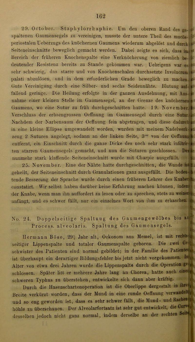 29. Oetober. Staphylorrliaphie. Um den oberen Rand des ge-' t' spaltenen Gaumensegels zu vereinigen, musste der untere Theil des mucös-« fi: periostalen Ueberzugs des knöchernen Gaumens wiederum abgelöst unddurclp* Seiteneinschnitte beweglich gemacht werden. Dabei zeigte es sich, dass irnif^ Bereich der früheren Knochenspalte eine Verknöcherung von ziemlich be- f deutender Resistenz bereits zu Stande gekommen war. Uebrigens war sehr schwierig, das starre und von Knochenschalen durchsetzte Involucrum. f palati abzulösen, und in dem erforderlichen Grade beweglich zu machen.* k* Gute Vereinigung durch eine Silber- und sechs Seideunähte. Blutung auf-l* fallend geringe. Die Heilung erfolgte in der ganzen Ausdehnung, mit Aus-ik nähme einer kleinen Stelle im Gaumensegel, an der Grenze des knöchernen* Gaumens, wo eine Sutur zu früh durchgeschnitten hatte. 19. November; |: Verschluss der erbsengrossen Oeffnung im Gaumensegel durch eine Sutur; b Nachdem der Narbensaum der Oeffnung fein abgetragen, und diese dadurch |r. in eine kleine Ellipse umgewanclelt worden, wurden mit meinem Nadelwerk-. *; zeug 2 Suturen angelegt, sodann an der linken Seite, 3' von der Oeffnung!1: entfernt, ein Einschnitt durch die ganze Dicke des noch sehr stark infiltrir-'ft. teil starren Gaumensegels gemacht, und nun die Suturen geschlossen. De» ft nunmehr stark klaffende Seiteneinschnitt wurde mit Gharpie ausgefüllt. 25. November. Eine der Nähte hatte durchgeschnitten, die Wunde istfc. geheilt, der Seiteneinschnitt durch Granulationen ganz ausgefüllt. Die bedeu-ili > tende Besserung der Sprache wurde durch einen früheren Lehrer des Knaberffe eonstatirt. Wir selbst haben darüber keine Erfahrung machen können, indem: der Knabe, wenn man ihn auffordert zu lesen oder zu sprechen, stets zu weine nti-, anfängt, und es schwer fällt, nur ein einzelnes Wort von ihm zu erhaschen, p L No. 24. Doppelseitige Spaltuug des Gaumengewölbes bis ad Process. alveolaris. Spaltung des Gaumensegels. Hermann Böse, 29\ Jahr alt, Oekonom aus Memel, ist mit rechtst^ seifiger Lippenspalte und totaler Gaumenspalte geboren. Die zwei Geflk schwister des Patienten sind normal gebildet; in der Familie des Patientenk-, ist überhaupt ein derartiger Bildungsfehler bis jetzt nicht vorgekommen. Inj^ Alter von etwa drei Jahren wurde die Lippenspalte durch die Operation gO£ schlossen. Später litt er mehrere Jahre lang an Chorea, hatte auch eine) {jj, schweren Typhus zu überstehen, entwickelte sich dann aber kräftig. Durch die Hasenschartenoperation ist die Oberlippe dergestalt in ihretp Breite verkürzt worden, dass der Mund in eine runde Oeffnung verwandeltet und so eng geworden ist, dass es sehr schwer fällt, die Mund- und Rachen fc> höhle zu überschauen. Der Alveolarfortsatz ist sehr gut entwickelt, die Curv< ^ desselben jedoch nicht ganz normal, indem derselbe an der rechten SeitM