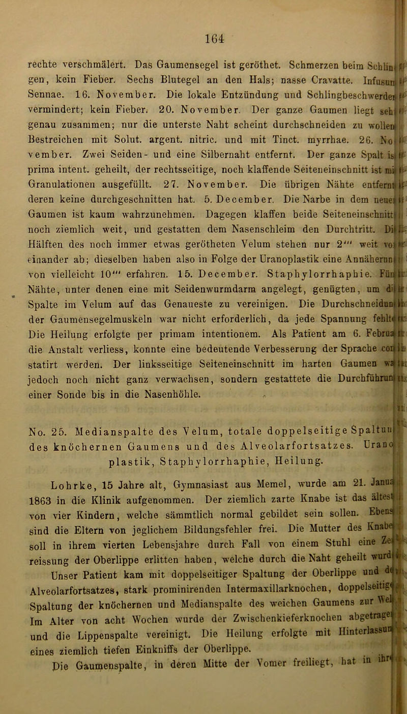 rechte verschmälert. Das Gaumensegel ist geröthet. Schmerzen beim Schlini Kf gen, kein Fieber. Sechs Blutegel an den Hals; nasse Cravatte. InfusunM1 Sennae. 16. November. Die lokale Entzündung und Schlingbeschwerden vermindert; kein Fieber. 20. November. Der ganze Gaumen liegt seht genau zusammen; nur die unterste Naht scheint durchschneiden zu wollen* Bestreichen mit Solut. argent. nitric. und mit Tinct. myrrhae. 26. NoM; vember. Zwei Seiden- und eine Silbernaht entfernt. Der ganze Spalt istff prima intent. geheilt, der rechtsseitige, noch klaffende Seiteneinschnitt ist mi t Granulationen ausgefüllt. 2 7. November. Die übrigen Nähte entfernt* it deren keine durchgeschnitten hat. 5. December. Die Narbe in dem neue»ii Gaumen ist kaum wahrzunehmen. Dagegen klaffen beide Seiteneinschnittn noch ziemlich weit, und gestatten dem Nasenschleim den Durchtritt. Diti. Hälften des noch immer etwas gerötheten Velum stehen nur 2' weit voilt' einander ab; dieselben haben also in Folge der Uranoplastik eine Annähernnn von vielleicht 10' erfahren. 15. December. Staphylorrhaphie. Füujk Nähte, unter denen eine mit Seidenwurmdarm angelegt, genügten, um d'fiii Spalte im Velum auf das Genaueste zu vereinigen. Die Durchschneiduni h der Gaumensegelmuskeln war nicht erforderlich, da jede Spannung fehlt«rt: Die Heilung erfolgte per primam intentionem. Als Patient am 6. FebruaUr die Austalt verliess, konnte eine bedeutende Verbesserung der Sprache codik statirt werden. Der linksseitige Seiteneinschnitt im harten Gaumen wan; jedoch noch nicht ganz verwachsen, sondern gestattete die Durchführung einer Sonde bis in die Nasenhöhle. |t;; No. 25. Medianspalte des Velum, totale doppelseitige SpaltuuJJ des knöchernen Gaumens und des Alveolarfortsatzes. Uranoi plastik, Staphylorrhaphie, Heilung. Lohrke, 15 Jahre alt, Gymnasiast aus Memel, wurde am 21. Janus» ; 1863 in die Klinik aufgenommen. Der ziemlich zarte Knabe ist das ältestig von vier Kindern, welche sämmtlich normal gebildet sein sollen. Ebensj j sind die Eltern von jeglichem Bildungsfehler frei. Die Mutter des Knabe | soll in ihrem vierten Lebensjahre durch Fall von einem Stuhl eine Ze V reissung der Oberlippe erlitten haben, welche durch die Naht geheilt wurd i Unser Patient kam mit doppelseitiger Spaltung der Oberlippe und d<; Alveolarfortsatzes, stark prominirenden Intermaxillarknochen, doppelseitig« p Spaltung der knöchernen und Medianspalte des weichen Gaumens zur Wel J Im Alter von acht Wochen wurde der Zwischenkieferknochen abgetrage i und die Lippenspalte vereinigt. Die Heilung erfolgte mit Ilinterlassun eines ziemlich tiefen Einkniffs der Oberlippe. Die Gaumenspalte, in deren Mitte der \omer freiliegt, hat ie t