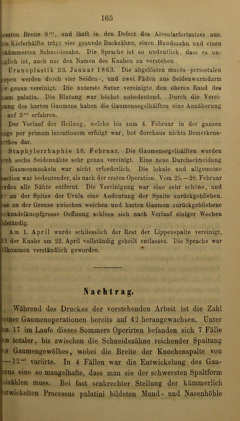 •■ssten Breite 9', und läuft in den Defect des Alveolarfortsatzes aus. y .e Kieferhälfte trägt vier gesunde Backzähne, einen Hundszahn und einen i kümmerten Schneidezahn. Die Sprache ist so undeutlich, dass es un- Lglich ist, auch nur den Namen des Knaben zu verstehen. Uranoplastik 23. Januar 1863. Die abgelösten mucös-periostalen Iopen werden durch vier Seiden-, und zwei Fäden aus Seidenwurmdarm r genau vereinigt. Die unterste Sutur vereinigte den oberen Rand des .um palatiu. Die Blutung war höchst unbedeutend. Durch die Verei- ung des harten Gaumens haben die Gaumensegelhälften eine Annäherung auf 3“J erfahren. Der Verlauf der Heilung, welche bis zum 4. Februar in der ganzen lge per primam intentionem erfolgt war, bot durchaus nichts Bemerkens- •thes dar. Staphylorrhaphie 18. Februar. Die Gaumensegelhälften wurden ' -ch sechs Seidennähte sehr genau vereinigt. Eine neue Durchschneidung ■ Gaumenmuskeln war nicht erforderlich. Die lokale und allgemeine iiction war bedeutender, als nach der ersten Operation. Vom 25.—28. Februar rrden alle Nähte entfernt. Die Vereinigung war eine sehr schöne, und ir • an der Spitze der Uvula eine Andeutung der Spalte zurückgeblieben. : .ie an der Grenze zwischen weichen und harten Gaumen zurückgebliebene : cknadelknopfgrosse Oeffnung schloss sich nach Verlauf einiger Wochen Mständig. Am 1. April wurde schliesslich der Rest der Lippenspalte vereinigt, 11 der Knabe am 22. April vollständig geheilt entlassen. Die Sprache war 1 lkommen verständlich geworden. Nachtrag. Während des Druckes der vorstehenden Arbeit ist die Zahl iiner Gaumenoperationen bereits auf 42 herangewachsen. Unter n 17 im Laufe dieses Sommers Operirten befanden sich 7 Fälle n totaler, bis zwischen die Schneidezähne reichender Spaltung s Gaumengewölbes, wobei die Breite der Knochenspalte von —12' variirte. In 4 Fällen war die Entwickelung des Gau- ens eine so mangelhafte, dass man sie der schwersten Spaltform izählen muss. Bei fast senkrechter Stellung der kümmerlich itwickelten Processus palatini bildeten Mund- und Nasenhöhle