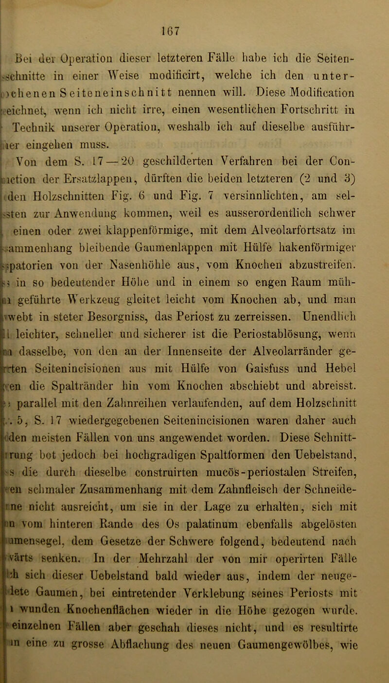 Bei dei Operation dieser letzteren Fälle habe ich die Seiten- 'schnitte in einer Weise moditicirt, welche ich den unter- »jchenen S eite ne inschnitt nennen will. Diese Moditication • eichnet, wenn ich nicht irre, einen wesentlichen Fortschritt in ■ Technik unserer Operation, weshalb ich auf dieselbe ausführ- 1er eingehen muss. Von dem S. 17 — 20 geschilderten Verfahren bei der Con- iction der Ersatzlappen, dürften die beiden letzteren (2 und 3) den Holzschnitten Fig. 6 und Fig. 7 versinnlichten, am sel- ben zur Anwendung kommen, weil es ausserordentlich schwer . einen oder zwei klappenförmige, mit dem Alveolarfortsatz im ; ummenhang bleibende Gaumenlappen mit Hülfe hakenförmiger '■»patorien von der Nasenhöhle aus, vom Knochen abzustreifen. in so bedeutender Höhe und in einem so engen Raum müh- i.i geführte Werkzeug gleitet leicht vom Knochen ab, und man ■ webt in steter Besorgniss, das Periost zu zerreissen. Unendlich ii leichter, schneller und sicherer ist die Periostablösung, wenn m dasselbe, von den an der Innenseite der Alveolarränder ge- rben Seitenincisionen aus mit Hülfe von Gaisfuss und Hebel '■en die Spaltränder hin vom Knochen abschiebt und abreisst. ; parallel mit den Zahnreihen verlaufenden, auf dem Holzschnitt 5, S. 17 wiedergegebenen Seitenincisionen waren daher auch 'den meisten Fällen von uns angewendet worden. Diese Schnitt- : rung bot jedoch bei hochgradigen Spaltformen den Uebelstand, s die durch dieselbe construirten mucös-periostalen Streifen, • en schmaler Zusammenhang mit dem Zahnfleisch der Schneide- ne nicht ausreicht, um sie in der Lage zu erhalten, sich mit nn vom hinteren Rande des Os palatinum ebenfalls abgelösten i amensegel, dem Gesetze der Schwere folgend, bedeutend nach värts senken. In der Mehrzahl der von mir operirten Fälle •’h sich dieser Uebelstand bald wieder aus, indem der neuge- i lete Gaumen, bei eintretender Verklebung seines Periosts mit ; l wunden Knochenflächen wieder in die Höhe gezogen wurde. • einzelnen Fällen aber geschah dieses nicht, und es resultirte in eine zu grosse Abflachung des neuen Gaumengewölbes, wie