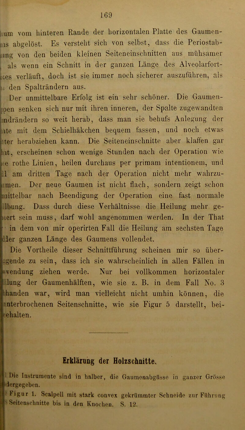 i um vom hinteren Rande der horizontalen Platte des Gaumen- ; is abgelöst. Es versteht sich von selbst, dass die Periostab- ■ ine von den beiden kleinen Seiteneinschnitten aus mühsamer als wenn ein Schnitt in der ganzen Länge des Alveolarfort- , ;es verläuft, doch ist sie immer noch sicherer auszuführen, als L den Spalträndern aus. Der unmittelbare Erfolg ist ein sehr schöner. Die Gaumen- den senken sich nur mit ihren inneren, der Spalte zugewandten ndrändern so weit herab, dass man sie behufs Anlegung der ite mit dem Scliielhäkchen bequem fassen, und noch etwas ter herabziehen kann. Die Seiteneinschnitte aber klaffen gar it, erscheinen schon wenige Stunden nach der Operation wie e rothe Linien, heilen durchaus per primam intentionem, und 1 am dritten Tage nach der Operation nicht mehr wahrzu- imen. Der neue Gaumen ist nicht flach, sondern zeigt schon raittelbar nach Beendigung der Operation eine fast normale iilbung. Dass durch diese Verhältnisse die Heilung mehr ge- ifert sein muss, darf wohl angenommen werden. In der That • in dem von mir operirten Fall die Heilung am sechsten Tage j’ler ganzen Länge des Gaumens vollendet. Die Vortheile dieser Schnittführung scheinen mir so über- -gende zu sein, dass ich sie wahrscheinlich in allen Fällen in ^vendung ziehen werde. Nur bei vollkommen horizontaler ! lung der Gaumenhälften, wie sie z. B. in dem Fall No. 3 .handen war, wird man vielleicht nicht umhin können, die Verbrochenen Seitenschnitte, wie sie Figur 5 darstellt, bei- rehalten. Erklärung der Holzschnitte, Die Instrumente sind in halber, die Gaumenabgiisse in ganzer Grösse iergegeben. ligur 1. Scalpell mit stark convex gekrümmter Schneide zur Führung ' Seitenschnitte bis in den Knochen. S. 12.