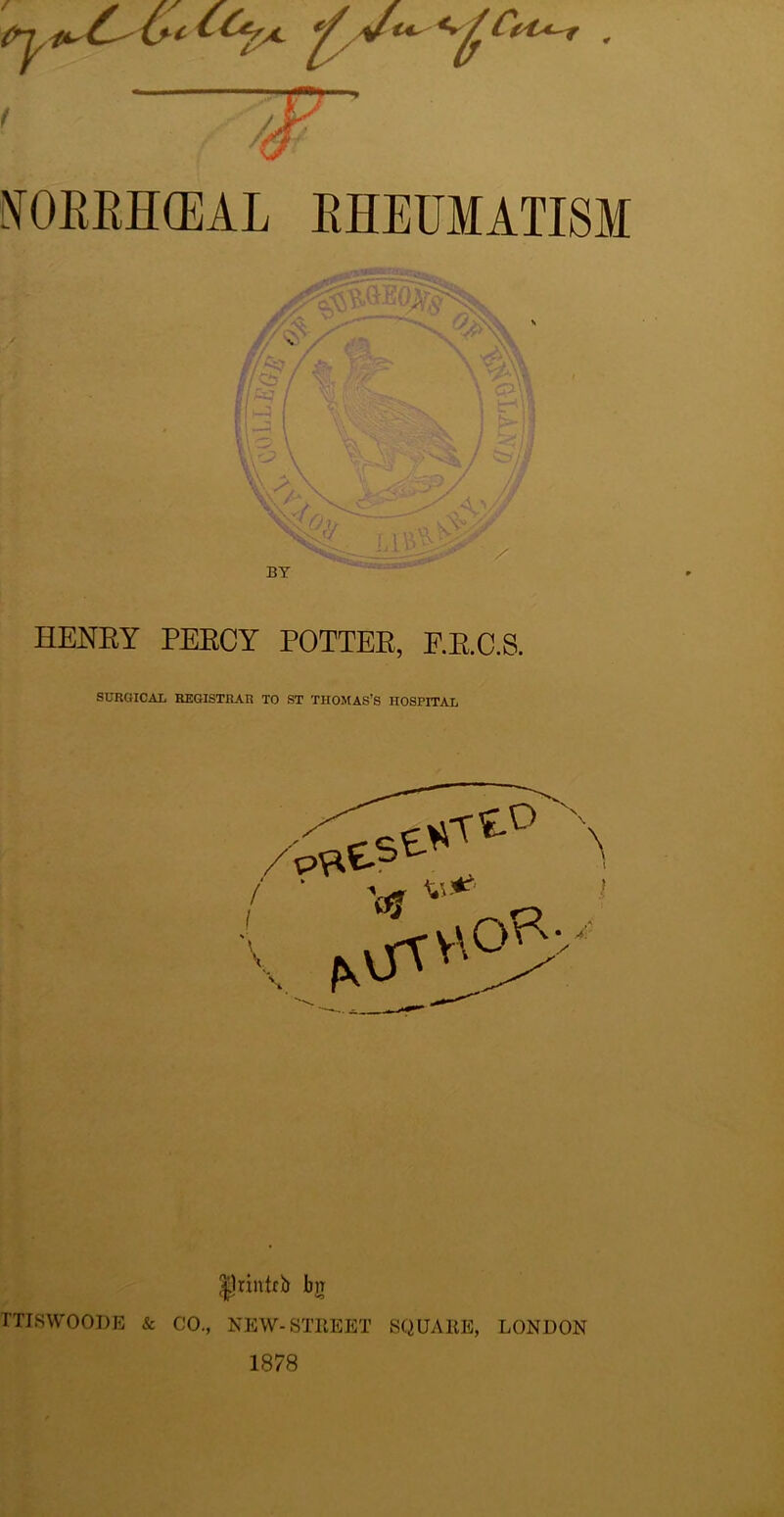 / 7*' *9 y ffOBBH(BAL RHEUMATISM BY £Qp „,0 sv; y>' SUU uyw£^ HENRY PEECY POTTER, F.R.C.S. SURGICAL REGISTRAR TO ST THOMAS’S HOSPITAL |nntrb bjr TTISWOODE & CO., NEW-STREET SQUARE, LONDON 1878