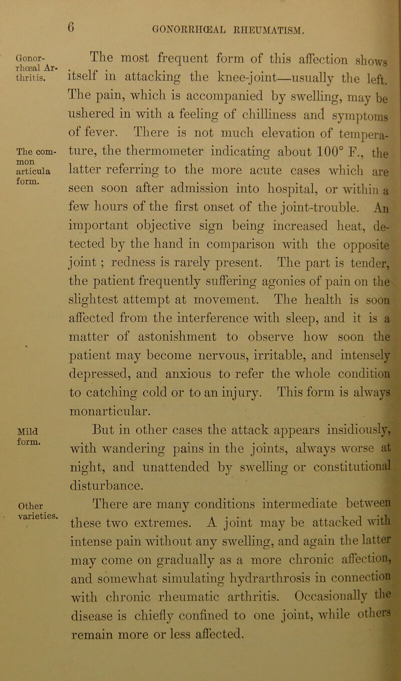 Gonor- rhoeal Ar- thritis. The com- mon articula form. Mild form. Other varieties. The most frequent form of this affection shows itself in attacking the knee-joint—usually the left. The pain, which is accompanied by swelling, may be ushered in with a feeling of chilliness and symptoms of fever. There is not much elevation of tempera- ture, the thermometer indicating about 100° F., the latter referring to the more acute cases which are seen soon after admission into hospital, or within a few hours of the first onset of the joint-trouble. An important objective sign being increased heat, de- tected by the hand in comparison with the opposite joint; redness is rarely present. The part is tender, the patient frequently suffering agonies of pain on the slightest attempt at movement. The health is soon affected from the interference with sleep, and it is a matter of astonishment to observe how soon the patient may become nervous, irritable, and intensely depressed, and anxious to refer the whole condition to catching cold or to an injury. This form is always monarticular. But in other cases the attack appears insidiously, with wandering pains in the joints, always worse at night, and unattended by swelling or constitutional disturbance. There are many conditions intermediate between these two extremes. A joint may be attacked with intense pain without any swelling, and again the latter may come on gradually as a more chronic affection, and somewhat simulating hydrarthrosis in connection with chronic rheumatic arthritis. Occasionally the disease is chiefly confined to one joint, while others remain more or less affected.