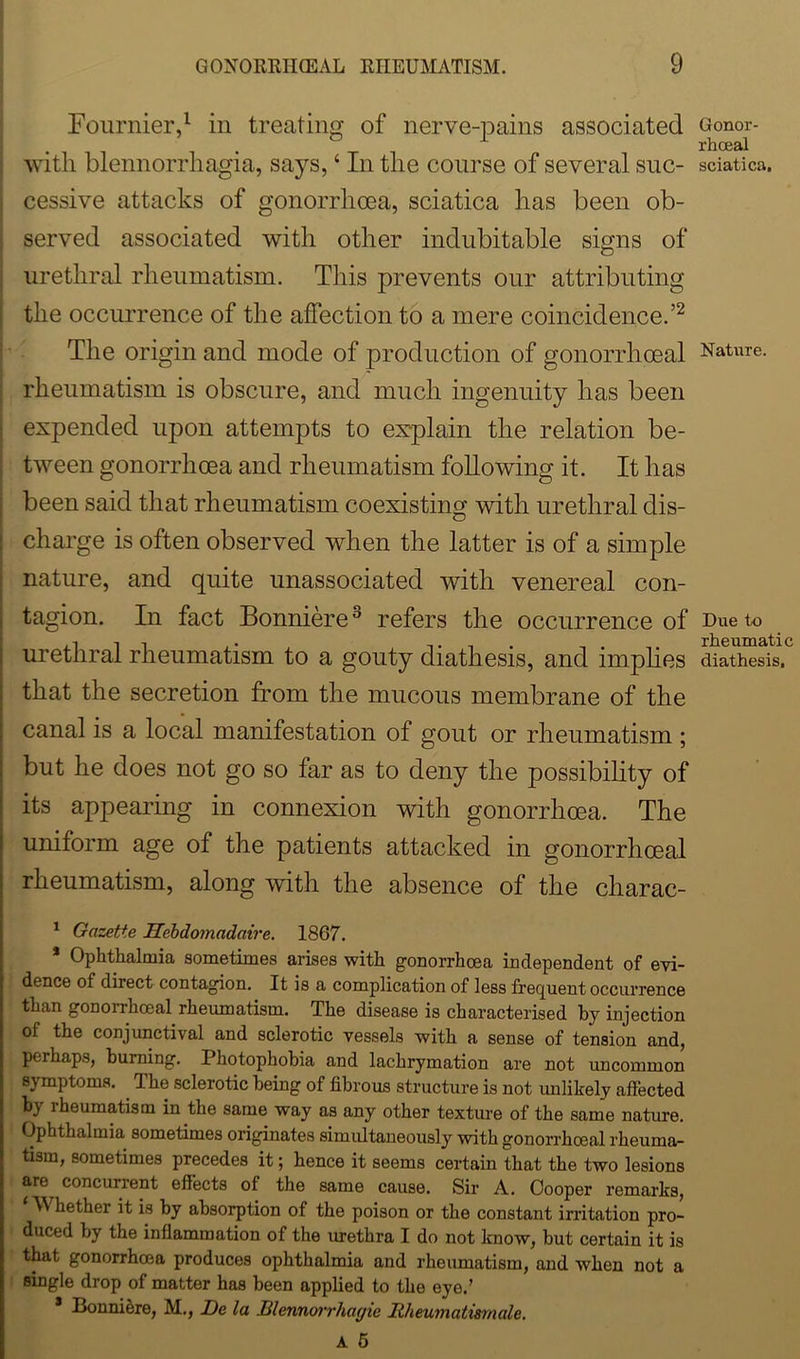 Fournier,1 in treating of nerve-pains associated with blennorrhagia, says, * In the course of several suc- cessive attacks of gonorrhoea, sciatica has been ob- served associated with other indubitable signs of urethral rheumatism. This prevents our attributing the occurrence of the affection to a mere coincidence.’2 The origin and mode of production of gonorrhoeal rheumatism is obscure, and much ingenuity has been expended upon attempts to explain the relation be- tween gonorrhoea and rheumatism following it. It has been said that rheumatism coexisting with urethral dis- charge is often observed when the latter is of a simple nature, and quite unassociated with venereal con- tagion. In fact Bonniere3 refers the occurrence of urethral rheumatism to a gouty diathesis, and implies that the secretion from the mucous membrane of the canal is a local manifestation of gout or rheumatism ; but he does not go so far as to deny the possibility of its appearing in connexion with gonorrhoea. The uniform age of the patients attacked in gonorrhoeal rheumatism, along with the absence of the charac- 1 Gazette Hebdomadaire. 1867. * Ophthalmia sometimes arises with gonorrhoea independent of evi- dence of direct contagion. It is a complication of less frequent occurrence than gonorrhoeal rheumatism. The disease is characterised by injection ol the conjunctival and sclerotic vessels with a sense of tension and, perhaps, burning. Photophobia and lachrymation are not uncommon symptoms. . The sclerotic being of fibrous structure is not unlikely affected by rheumatism in the same way as any other texture of the same nature. Ophthalmia sometimes originates simultaneously with gonorrhoeal rheuma- tism, sometimes precedes it; hence it seems certain that the two lesions are concurrent effects of the same cause. Sir A. Cooper remarks, M hether it is by absorption of the poison or the constant irritation pro- duced by the inflammation of the urethra I do not know, but certain it is that gonorrhoea produces ophthalmia and rheumatism, and when not a single drop of matter has been applied to the eye.’ Bonni&re, M., De la Illennorrhayic Hheumatismale. A 5 Gonor- rhoeal sciatica. Nature. Due to rheumatic diathesis.