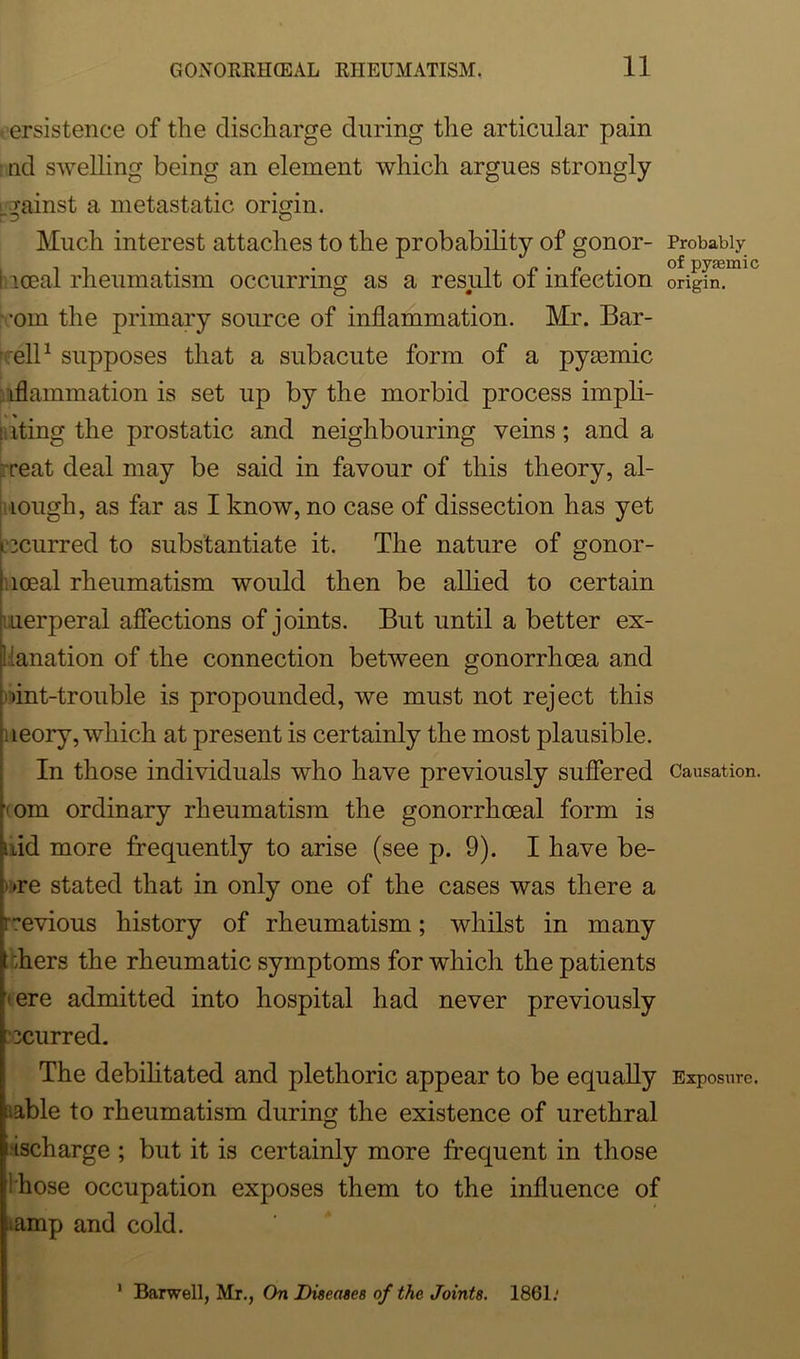 persistence of the discharge during the articular pain nd swelling being an element which argues strongly lgainst a metastatic origin. Much interest attaches to the probability of gonor- i iceal rheumatism occurring as a result of infection •om the primary source of inflammation. Mr. Bar- eli1 supposes that a subacute form of a pyamiic iflammation is set up by the morbid process impli- : iting the prostatic and neighbouring veins; and a reat deal may be said in favour of this theory, al- lough, as far as I know, no case of dissection has yet incurred to substantiate it. The nature of gonor- loeal rheumatism would then be allied to certain uerperal affections of joints. But until a better ex- planation of the connection between gonorrhoea and iint-trouble is propounded, we must not reject this ueory, which at present is certainly the most plausible. In those individuals who have previously suffered ••om ordinary rheumatism the gonorrhoeal form is ■hid more frequently to arise (see p. 9). I have be- »re stated that in only one of the cases was there a h^evious history of rheumatism; whilst in many t ;hers the rheumatic symptoms for which the patients ’'ere admitted into hospital had never previously ecurred. The debilitated and plethoric appear to be equally iiable to rheumatism during the existence of urethral i ischarge ; but it is certainly more frequent in those f!hose occupation exposes them to the influence of ^amp and cold. Probably of pyannic origin. Causation. Exposure. 1 Barwell, Mr., On Diseases of the Joints. 1861.*