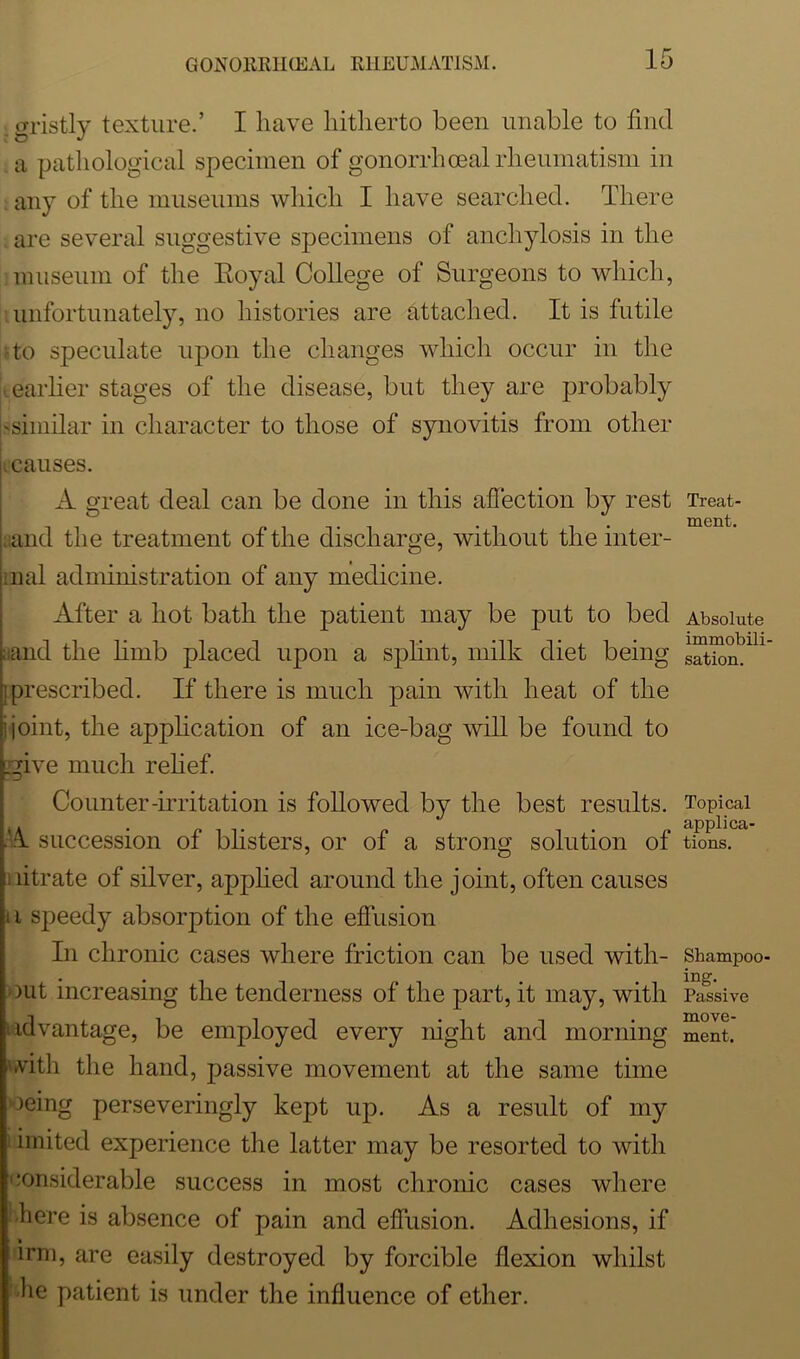 . gristly texture.’ I have hitherto been unable to find a pathological specimen of gonorrhoeal rheumatism in any of the museums which I have searched. There are several suggestive specimens of anchylosis in the museum of the Royal College of Surgeons to which, unfortunately, no histories are attached. It is futile to speculate upon the changes which occur in the ■ earlier stages of the disease, but they are probably 'similar in character to those of synovitis from other I causes. A great deal can be done in this affection by rest and the treatment of the discharge, without the inter- im al administration of any medicine. After a hot bath the patient may be put to bed aand the limb placed upon a splint, milk diet being i prescribed. If there is much pain with heat of the ! joint, the application of an ice-bag will be found to give much relief. Counter-irritation is followed by the best results. ■A succession of blisters, or of a strong solution of nitrate of silver, applied around the joint, often causes in speedy absorption of the effusion In chronic cases where friction can be used with- out increasing the tenderness of the part, it may, with Advantage, be employed every night and morning with the hand, passive movement at the same time oeing perseveringly kept up. As a result of my imited experience the latter may be resorted to with considerable success in most chronic cases where here is absence of pain and effusion. Adhesions, if irm, are easily destroyed by forcible flexion whilst he patient is under the influence of ether. Treat- ment. Absolute immobili- sation. Topical applica- tions. Shampoo- ing. Passive move- ment.