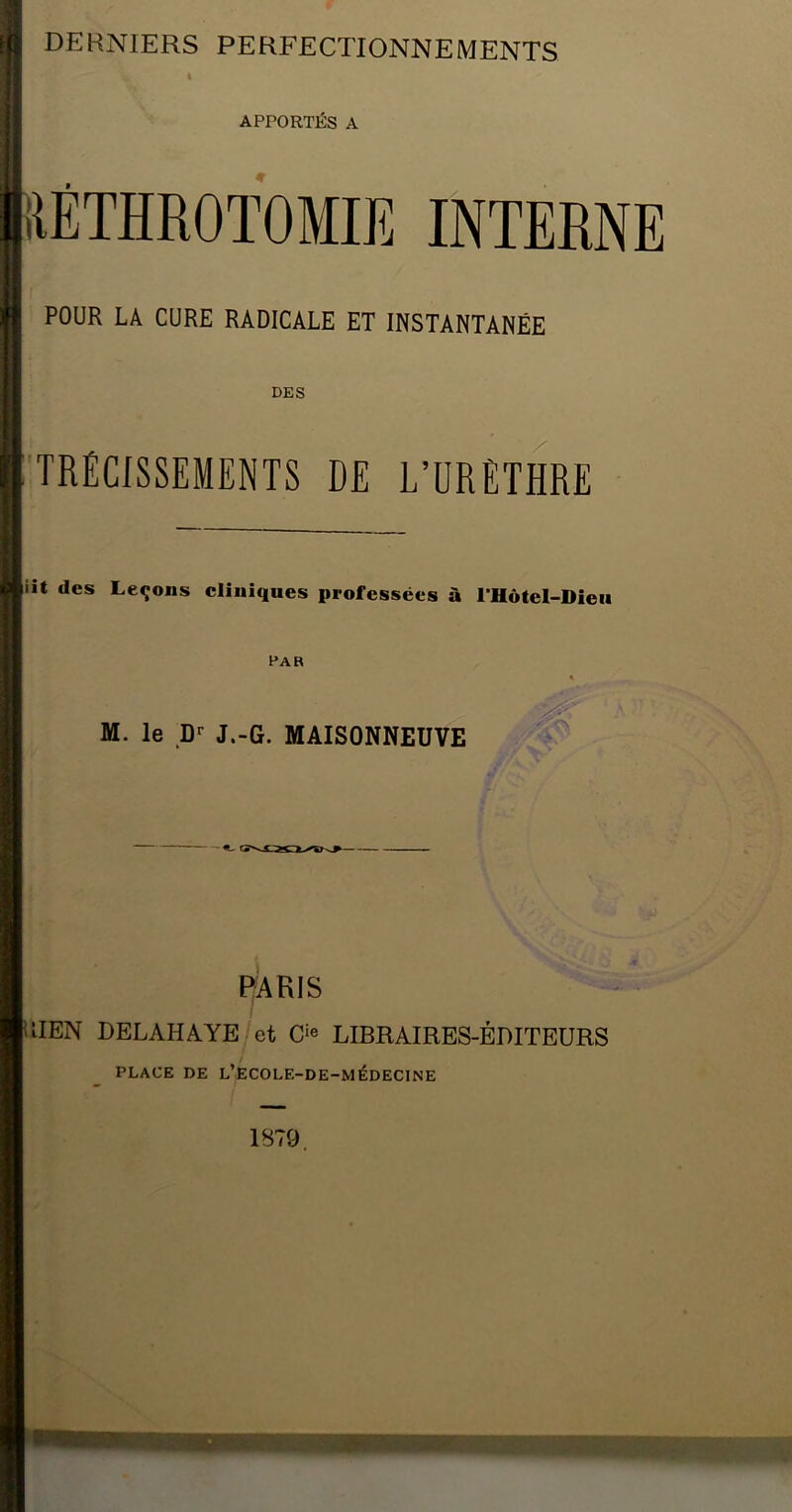 APPORTÉS A ilÉTHROTOMIE INTERNE POUR LA CURE RADICALE ET INSTANTANÉE DES TRÉCISSEMENTS DE L’URETHRE iît des Leçons cliniques professées à rHôtel-Dieii Par M. le D»- J.-G. MAISONNEUVE PARIS IIIEN DELAHAYE et LIBRAIRES-ÉDITEURS PLACE DE L’EC0LE-DE-MÉDEC1NE 1879