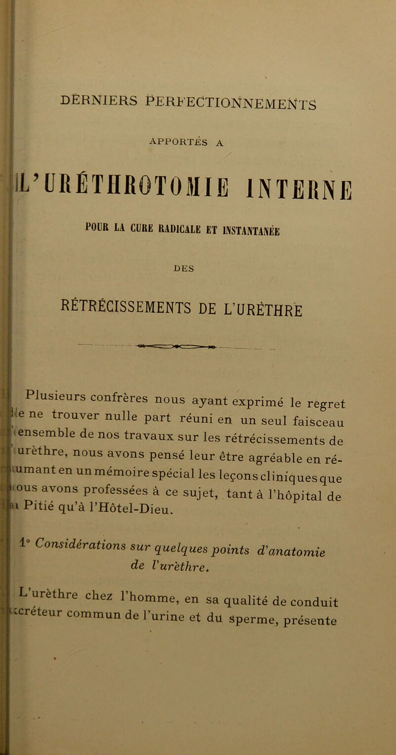 DERNIERS PERFECTIONNEMENTS i ( APPORTÉS A IL’IIRÉTHROTOMIE INTERNE POIR LA CURE RADICALE ET INSTANTANÉE DES RÉTRÉCISSEMENTS DE L’ÜRÊTHRE Plusieurs confrères nous ayant exprimé le regret lie ne trouver nulle part réuni en un seul faisceau ^'«ensemble de nos travaux sur les rétrécissements de urèthre, nous avons pensé leur être agréable en ré- sumant en un mémoire spécial les leçons cliniques que l'ous avons professées â ce sujet, tant à l’hôpital de ai Pitié qu’à THôtel-Dieu. ° Considérations sur quelques points de Vurëthre. d'anatomie L’urèthre chez l’homme, en sa qualité de conduit icreteur commun de l’urine et du sperme, présente li