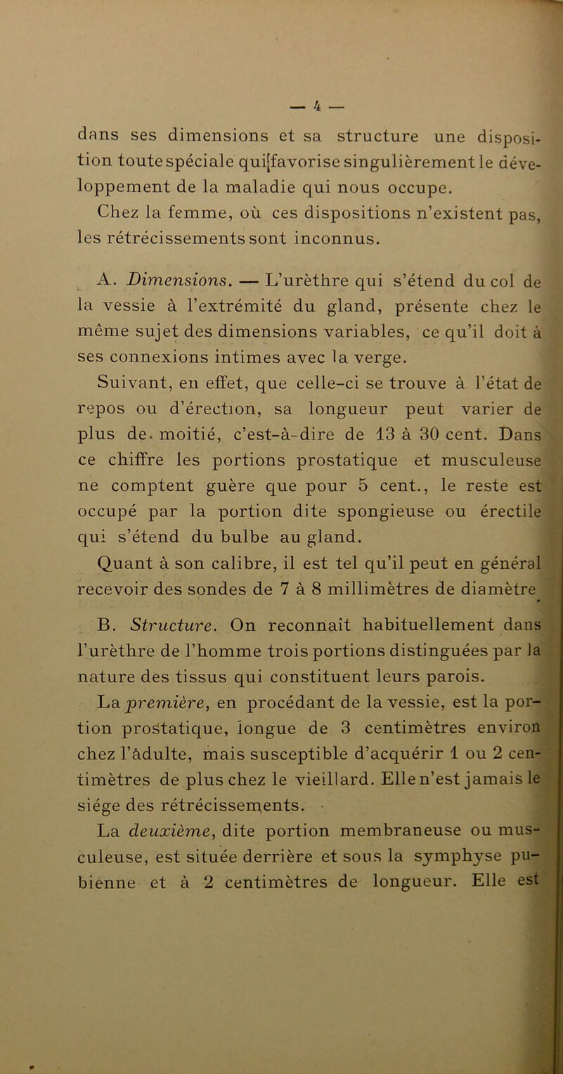 dans ses dimensions et sa structure une disposi- tion toute spéciale quijfavorise singulièrement le déve- loppement de la maladie qui nous occupe. Chez la femme, où ces dispositions n’existent pas, les rétrécissements sont inconnus. ^ A. Dimensions. — L’urèthre qui s’étend du col de la vessie à l’extrémité du gland, présente chez le même sujet des dimensions variables, ce qu’il doit à ses connexions intimes avec la verge. Suivant, en effet, que celle-ci se trouve à l’état de repos ou d’érection, sa longueur peut varier de plus de. moitié, c’est-à-dire de 13 à 30 cent. Dans ce chiffre les portions prostatique et musculeuse ne comptent guère que pour 5 cent., le reste est ‘ | occupé par la portion dite spongieuse ou érectile qui s’étend du bulbe au gland. L Quant à son calibre, il est tel qu’il peut en général h recevoir des sondes de 7 à 8 millimètres de diamètre 1 • ^ B. Structure. On reconnait habituellement dans | l’urèthre de l’homme trois portions distinguées par la nature des tissus qui constituent leurs parois. p ha. première, en procédant de la vessie, est la por-^ tion prostatique, longue de 3 centimètres environ chez l’àdulte, mais susceptible d’acquérir 1 ou 2 cen- timètres de plus chez le vieillard. Elle n’est jamais le siège des rétrécissements. La deuxième, dite portion membraneuse ou mus- culeuse, est située derrière et sous la symphyse pu- bienne et à 2 centimètres de longueur. Elle est