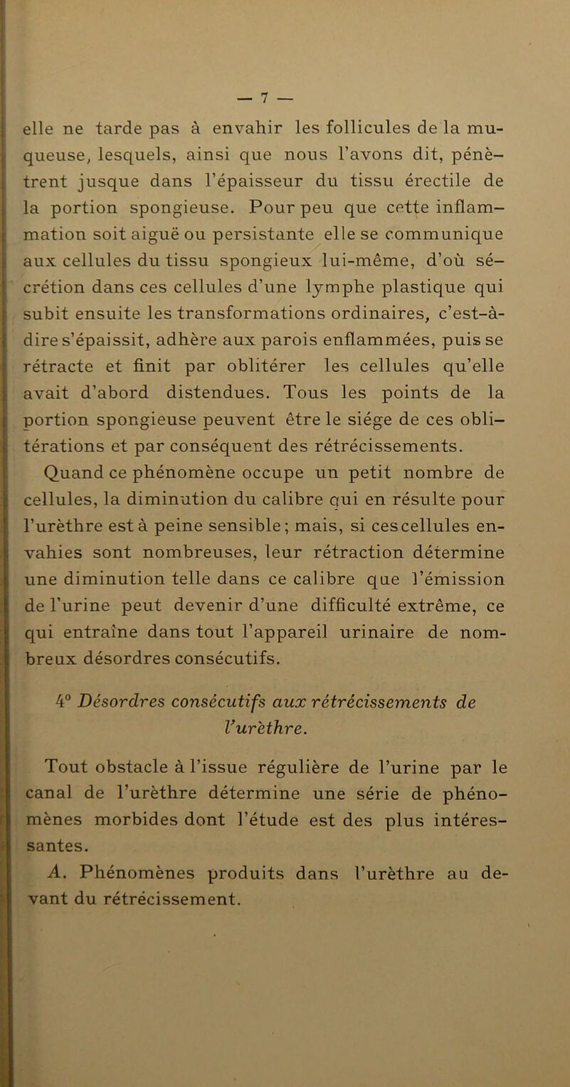 elle ne tarde pas à envahir les follicules de la mu- queuse, lesquels, ainsi que nous l’avons dit, pénè- trent jusque dans l’épaisseur du tissu érectile de la portion spongieuse. Pour peu que cette inflam- mation soit aiguë ou persistante elle se communique aux cellules du tissu spongieux lui-même, d’où sé- crétion dans ces cellules d’une lymphe plastique qui subit ensuite les transformations ordinaires, c’est-à- dire s’épaissit, adhère aux parois enflammées, puis se rétracte et finit par oblitérer les cellules qu’elle avait d’abord distendues. Tous les points de la portion spongieuse peuvent être le siège de ces obli- térations et par conséquent des rétrécissements. Quand ce phénomène occupe un petit nombre de cellules, la diminution du calibre oui en résulte pour l’urèthre esta peine sensible; mais, si cescellules en- vahies sont nombreuses, leur rétraction détermine une diminution telle dans ce calibre que l’émission de l’urine peut devenir d’une difficulté extrême, ce qui entraîne dans tout l’appareil urinaire de nom- breux désordres consécutifs. 4° Désordres consécutifs aux rétrécissements de V urèthre. Tout obstacle à l’issue régulière de l’urine par le canal de l’urèthre détermine une série de phéno- mènes morbides dont l’étude est des plus intéres- santes. A. Phénomènes produits dans l’urèthre au de- vant du rétrécissement.