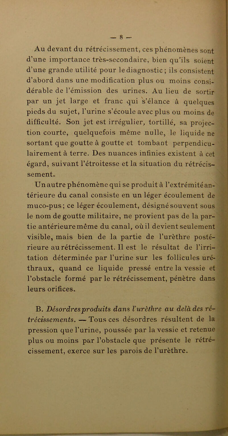 Au devant du rétrécissement, ces phénomènes sont d’une importance très-secondaire, bien qu’ils soient d’une grande utilité pour le diagnostic ; ils consistent d’abord dans une modification plus ou moins consi- dérable de l’émission des urines. Au lieu de sortir par un jet large et franc qui s’élance à quelques pieds du sujet, l’urine s’écoule avec plus ou moins de difficulté. Son jet est irrégulier^ tortillé, sa projec- tion courte, quelquefois même nulle, le liquide ne sortant que goutte à goutte et tombant perpendicu- lairement à terre. Des nuances infinies existent à cet égard, suivant l’étroitesse et la situation du rétrécis- sement. Un autre phénomène qui se produit à l’extrémité an- térieure du canal consiste en un léger écoulement de muco-pus; ce léger écoulement, désigné souvent sous le nom de goutte militaire, ne provient pas de la par- tie antérieure même du canal, où il devient seulement visible, mais bien de la partie de l’urètbre posté- rieure au rétrécissement. Il est le résultat de l’irri- tation déterminée par l’urine sur les follicules uré- thraux, quand ce liquide pressé entre la vessie et l’obstacle formé par le rétrécissement, pénètre dans leurs orifices. B. Désordres produits dans l’urèthre au delà des ré- trécissements. — Tous ces désordres résultent de la pression que l’urine, poussée par la vessie et retenue plus ou moins par l’obstacle que présente le rétré- cissement, exerce sur les parois de l’urèthre.