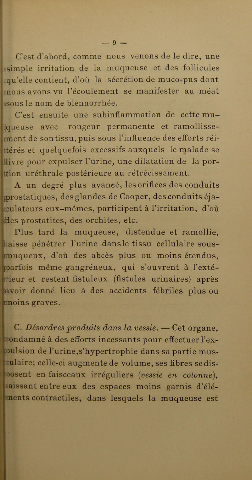 C'est d’abord, comme nous venons de le dire, une 'Simple irritation de la muqueuse et des follicules .qu’elle contient, d’où la sécrétion de muco-pus dont nous avons vu l’écoulement se manifester au méat ssousle nom de blennorrhée. C’est ensuite une subinflammation de cette mu- ^queuse avec rougeur permanente et ramollisse- '.•ment de son tissu, puis sous l’influence des etforts réi- itérés et quelquefois excessifs auxquels le malade se Ilivre pour expulser l’urine, une dilatation de la por- ttion uréthrale postérieure au rétrécissement. A un degré plus avancé, les orifices des conduits }.prostatiques, des glandes de Cooper, des conduits éja- c;ulateurs eux-mêmes, participent à l’irritation, d’où odes prostatites, des orchites, etc. Plus tard la muqueuse, distendue et ramollie, Uaisse pénétrer l’urine dansle tissu cellulaire sous- rmuqueux, d’où des abcès plus ou moins étendus, ^parfois même gangréneux, qui s’ouvrent à l’exté- :;ieur et restent fistuleux (fistules urinaires) après Hvoir donné lieu à des accidents fébriles plus ou moins graves. C. Désordres produits dans la vessie. — Cet organe, î : :ondamné à des efforts incessants pour effectuer l’ex- 0 )Dulsion de l’urine,s’hypertrophie dans sa partie mus- ::ulaire; celle-ci augmente de volume, ses fibres sedis- t ))osent en faisceaux irréguliers [vessie en colonne), ■ naissant entre eux des espaces moins garnis d’élé- ■ tnents contractiles, dans lesquels la muqueuse est P