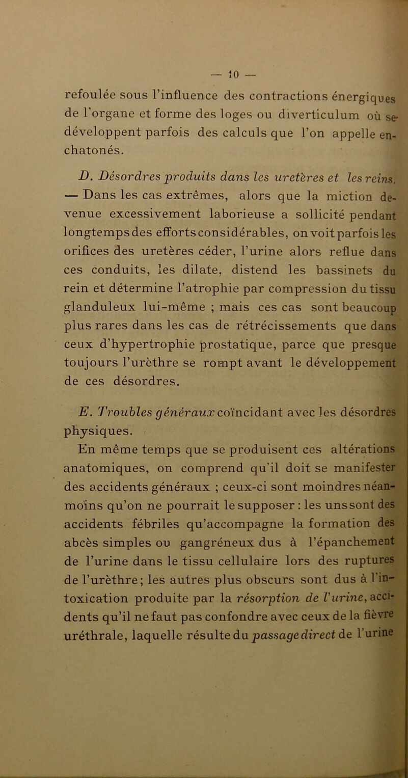 refoulée sous l’influence des contractions énergiques de l’organe et forme des loges ou diverticulum où se* développent parfois des calculs que l’on appelle en- chatonés. jD. Désordres produits dans les uretères et les reins. — Dans les cas extrêmes, alors que la miction de- venue excessivement laborieuse a sollicité pendant longtempsdes efîortsconsidérables, on voit parfois les orifices des uretères céder, l’urine alors reflue dans ces conduits, les dilate, distend les bassinets du rein et détermine l’atrophie par compression du tissu glanduleux lui-même ; mais ces cas sont beaucoup plus rares dans les cas de rétrécissements que dans ceux d’hypertrophie prostatique, parce que presque toujours l’urèthre se rompt avant le développement de ces désordres. E. Troubles généraux co\ncïda.n.t avec les désordres physiques. En même temps que se produisent ces altérations anatomiques, on comprend qu’il doit se manifester des accidents généraux ; ceux-ci sont moindres néan- moins qu’on ne pourrait le supposer : les uns sont des accidents fébriles qu’accompagne la formation des abcès simples ou gangréneux dus à l’épanchement de l’urine dans le tissu cellulaire lors des ruptures de l’urèthre; les autres plus obscurs sont dus à l’in- toxication produite par la résorption de Vurine, acci- dents qu’il ne faut pas confondre avec ceux de la fièvre uréthrale, laquelle résulte da passage direct de l’urine