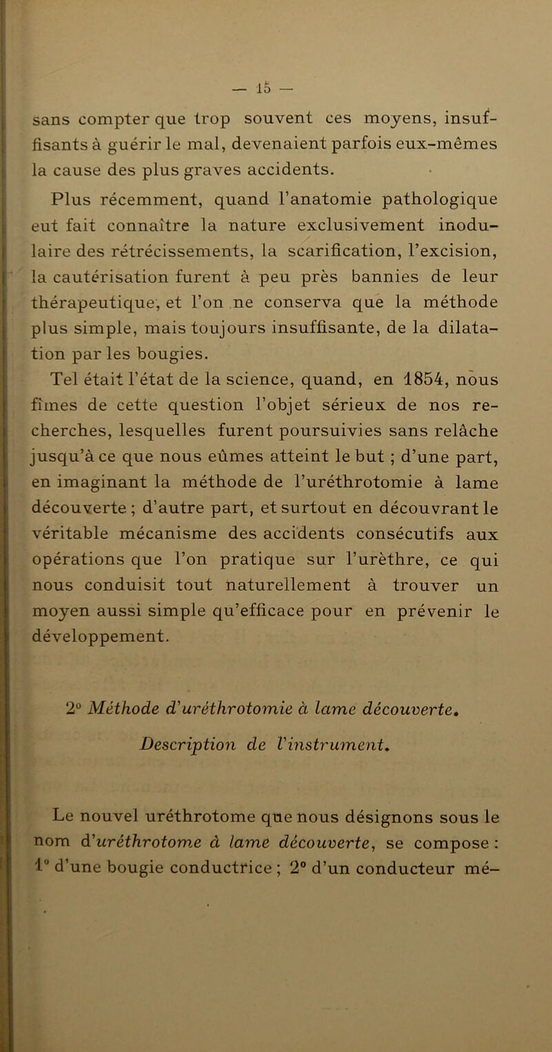 sans compter que trop souvent ces moyens, insuf- fisants à guérir le mal, devenaient parfois eux-mêmes la cause des plus graves accidents. Plus récemment, quand l’anatomie pathologique eut fait connaître la nature exclusivement modu- laire des rétrécissements, la scarification, l’excision, la cautérisation furent à peu près bannies de leur thérapeutique, et l’on ne conserva que la méthode plus simple, mais toujours insuffisante, de la dilata- tion par les bougies. Tel était l’état de la science, quand, en 1854, nous fîmes de cette question l’objet sérieux de nos re- cherches, lesquelles furent poursuivies sans relâche jusqu’à ce que nous eûmes atteint le but ; d’une part, en imaginant la méthode de l’uréthrotomie à lame découverte; d’autre part, et surtout en découvrant le véritable mécanisme des accidents consécutifs aux opérations que l’on pratique sur l’urèthre, ce qui nous conduisit tout naturellement à trouver un moyen aussi simple qu’efficace pour en prévenir le développement. 2“ Méthode d'uréthrotomie à Lame découverte. Description de Vinstrument. Le nouvel uréthrotome que nous désignons sous le nom d'uréthrotow.e à lame découverte, se compose : l® d’une bougie conductrice ; 2® d’un conducteur mé-