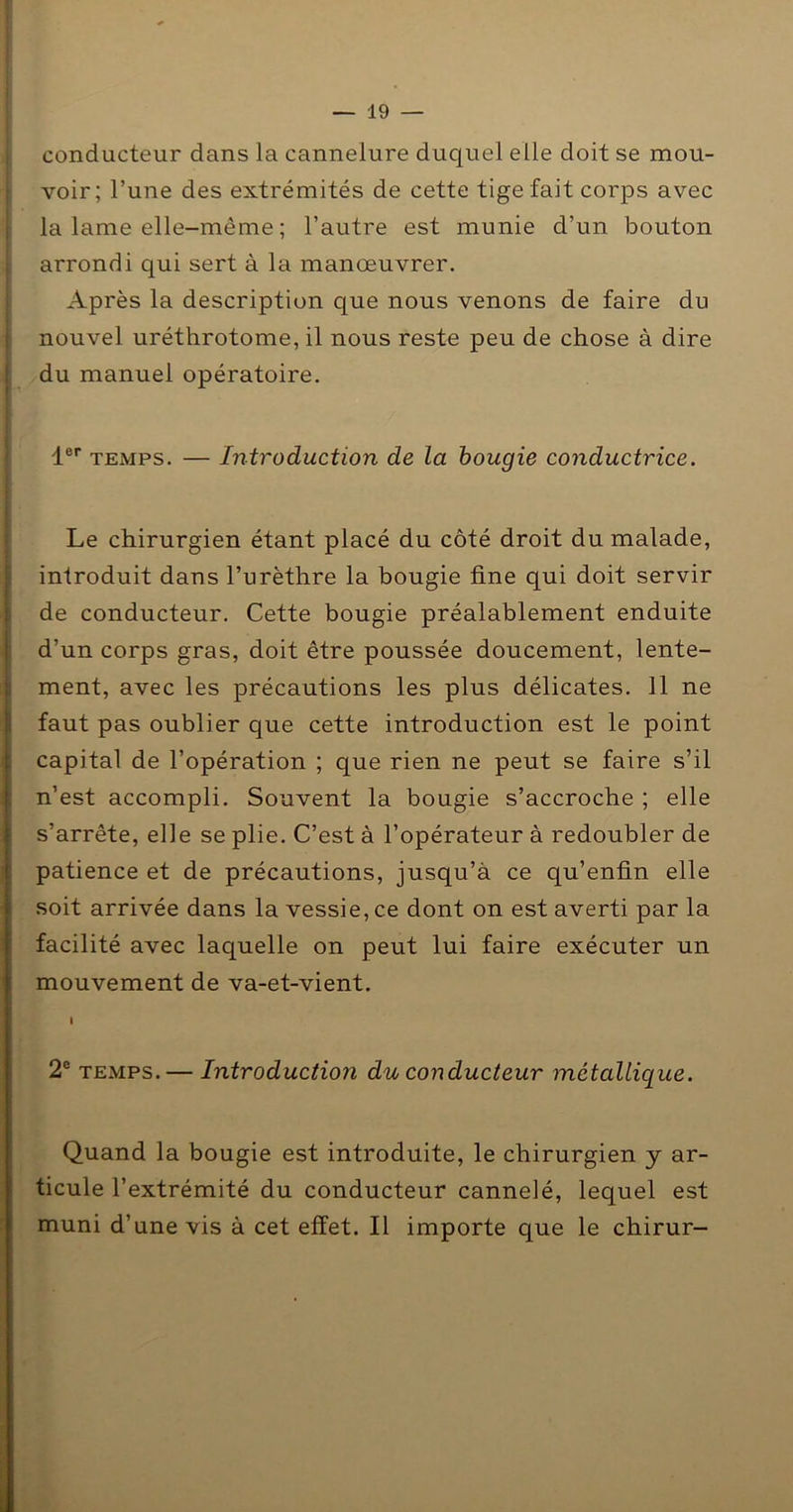 conducteur dans la cannelure duquel elle doit se mou- voir; l’une des extrémités de cette tige fait corps avec la lame elle-même ; l’autre est munie d’un bouton arrondi qui sert à la manœuvrer. Après la description que nous venons de faire du nouvel uréthrotome, il nous reste peu de chose à dire du manuel opératoire. 1®’’ TEMPS. — Introduction de la bougie conductrice. Le chirurgien étant placé du côté droit du malade, introduit dans l’urèthre la bougie fine qui doit servir de conducteur. Cette bougie préalablement enduite i d’un corps gras, doit être poussée doucement, lente- ; ment, avec les précautions les plus délicates. 11 ne i faut pas oublier que cette introduction est le point L capital de l’opération ; que rien ne peut se faire s’il I n’est accompli. Souvent la bougie s’accroche ; elle i s’arrête, elle se plie. C’est à l’opérateur à redoubler de i patience et de précautions, jusqu’à ce qu’enfin elle i soit arrivée dans la vessie, ce dont on est averti par la facilité avec laquelle on peut lui faire exécuter un ' mouvement de va-et-vient. I 2® TEMPS. — Introduction du conducteur métallique. Quand la bougie est introduite, le chirurgien y ar- ticule l’extrémité du conducteur cannelé, lequel est ! muni d’une vis à cet effet. Il importe que le chirur-