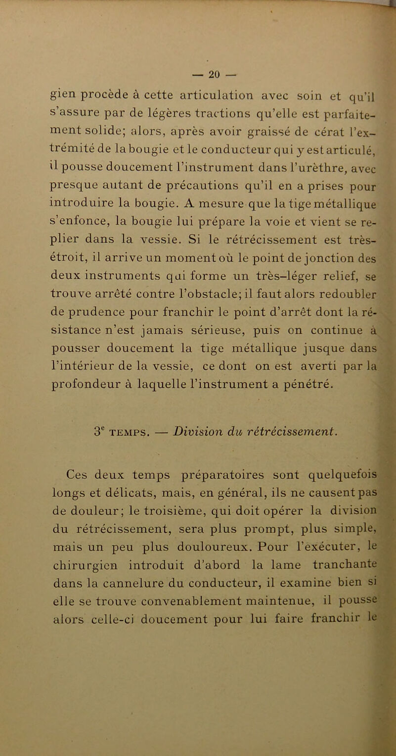 gien procède à cette articulation avec soin et qu’il s’assure par de légères tractions qu’elle est parfaite- ment solide; alors, après avoir graissé de cérat l’ex- trémité de labougie et le conducteur qui y estarticulé, il pousse doucement l’instrument dans l’urèthre, avec presque autant de précautions qu’il en a prises pour introduire la bougie. A mesure que la tige métallique s’enfonce, la bougie lui prépare la voie et vient se re- plier dans la vessie. Si le rétrécissement est très- étroit, il arrive un moment où le point de jonction des deux instruments qui forme un très-léger relief, se trouve arrêté contre l’obstacle; il faut alors redoubler de prudence pour franchir le point d’arrêt dont la ré- sistance n’est jamais sérieuse, puis on continue a pousser doucement la tige métallique jusque dans l’intérieur de la vessie, ce dont on est averti par la profondeur à laquelle l’instrument a pénétré. 3® TEMPS. — Division du rétrécissement. Ces deux temps préparatoires sont quelquefois longs et délicats, mais, en général, ils ne causent pas de douleur; le troisième, qui doit opérer la division du rétrécissement, sera plus prompt, plus simple, mais un peu plus douloureux. Pour l’exécuter, le chirurgien introduit d’abord la lame tranchante dans la cannelure du conducteur, il examine bien si elle se trouve convenablement maintenue, il pousse alors celle-ci doucement pour lui faire franchir le