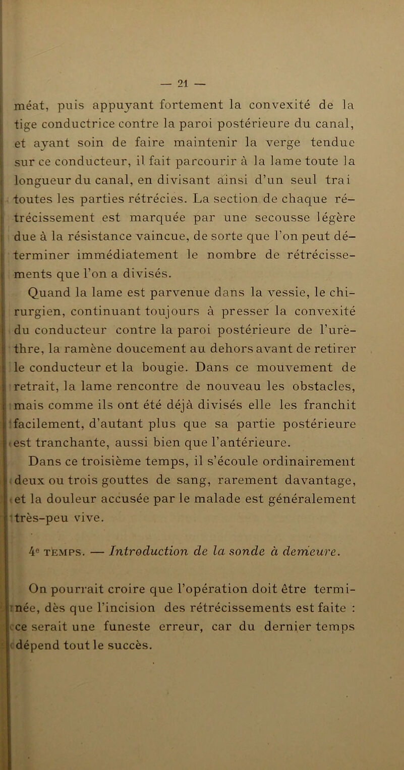 méat, puis appuyant fortement la convexité de la tige conductrice contre la paroi postérieure du canal, et ayant soin de faire maintenir la verge tendue sur ce conducteur, il fait parcourir à la lame toute la longueur du canal, en divisant ainsi d’un seul trai . toutes les parties rétrécies. La section de chaque ré- ■ trécissement est marquée par une secousse légère i due à la résistance vaincue, de sorte que l’on peut dé- j terminer immédiatement le nombre de rétrécisse- 1 ments que l’on a divisés. Quand la lame est parvenue dans la vessie, le chi- 1 rurgien, continuant toujours à presser la convexité I du conducteur contre la paroi postérieure de l’urè- j thre, la ramène doucement au dehors avant de retirer I le conducteur et la bougie. Dans ce mouvement de retrait, la lame rencontre de nouveau les obstacles, mais comme ils ont été déjà divisés elle les franchit t facilement, d’autant plus que sa partie postérieure -est tranchante, aussi bien que l’antérieure. 1 j Dans ce troisième temps, il s’écoule ordinairement I deux ou trois gouttes de sang, rarement davantage, ; et la douleur accusée par le malade est généralement i'très-peu vive. 4® TÈMPS. — Introduction de Ici sonde à derrieure. On pourrait croire que l’opération doit être termi- rnée, dès que l’incision des rétrécissements est faite : ^ce serait une funeste erreur, car du dernier temps ( dépend tout le succès.