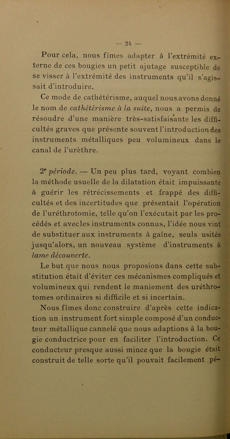 Pour cela, nous fîmes adapter à l’extrémité ex- terne de ces bougies un petit ajutage susceptible de se visser à l’extrémité des instruments qu’il s’agis- sait d’introduire. Ce mode de cathétérisme, auquel nous avons donné le nom de cathétérisme à la suite, nous a permis de résoudre d’une manière très-satisfaisante les diffi- cultés graves que présente souvent l’introduction des instruments métalliques peu volumineux dans le canal de l’urèthre. 2® période. — Un peu plus tard, voyant combien la méthode usuelle de la dilatation était impuissante à guérir les rétrécissements et frappé des diffi- cultés et des incertitudes que présentait l’opération de l’uréthrotomie, telle qu’on l’exécutait par les pro- , cédés et avec les instruments connus, l’idée nous vint \ de substituer aux instrument^ à gaîne, seuls usités 1 : jusqu’alors, un nouveau système d’instruments à 4 lame découverte. ^ Le but que nous nous proposions dans cette sub- ^ stitution était d’éviter ces mécanismes compliqués et volumineux qui rendent le maniement des uréthro- î tomes ordinaires si difficile et si incertain. Nous fîmes donc construire d’après cette indica- tion un instrument fort simple composé d’un conduc- , 'J teur métallique cannelé que nous adaptions à la bou- gie conductrice pour en faciliter l’introduction. Ce conducteur presque aussi mince que la bougie était construit de telle sorte qu’il pouvait facilement pé- '