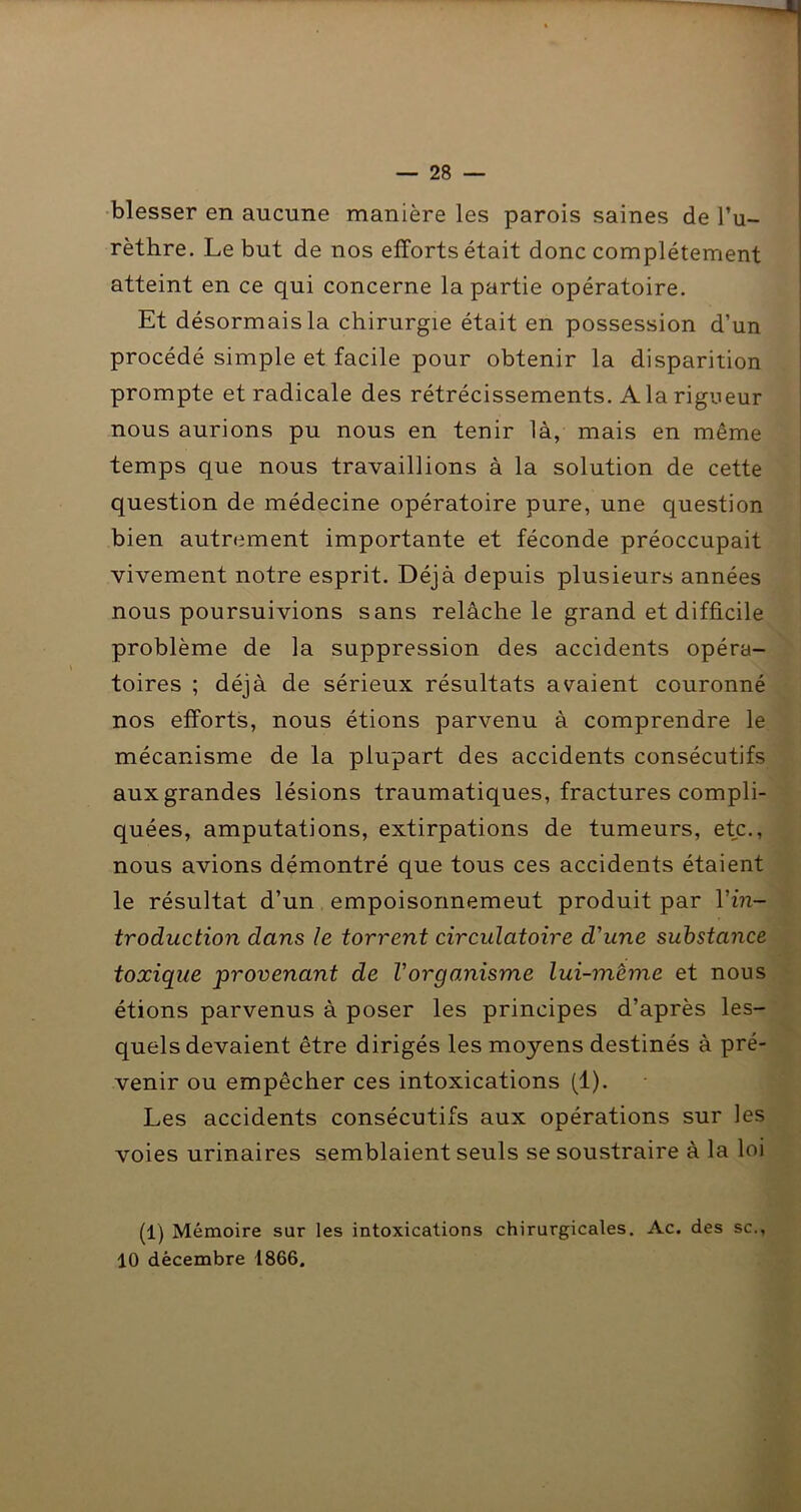 — 28 — •blesser en aucune manière les parois saines de l’u- rèthre. Le but de nos efforts était donc complètement atteint en ce qui concerne la partie opératoire. Et désormais la chirurgie était en possession d’un procédé simple et facile pour obtenir la disparition prompte et radicale des rétrécissements. A la rigueur nous aurions pu nous en tenir là, mais en même temps que nous travaillions à la solution de cette question de médecine opératoire pure, une question bien autrement importante et féconde préoccupait vivement notre esprit. Déjà depuis plusieurs années nous poursuivions sans relâche le grand et difficile problème de la suppression des accidents opéra- toires ; déjà de sérieux résultats avaient couronné nos efforts, nous étions parvenu à comprendre le mécanisme de la plupart des accidents consécutifs aux grandes lésions traumatiques, fractures compli- quées, amputations, extirpations de tumeurs, etc., nous avions démontré que tous ces accidents étaient le résultat d’un empoisonnemeut produit par Vin- troduction dans le torrent circulatoire d'une substance toxique provenant de l'organisme lui-mème et nous étions parvenus à poser les principes d’après les- quels devaient être dirigés les moyens destinés à pré- venir ou empêcher ces intoxications (1). Les accidents consécutifs aux opérations sur les voies urinaires semblaient seuls se soustraire à la loi (1) Mémoire sur les intoxications chirurgicales. Ac. des sc.,