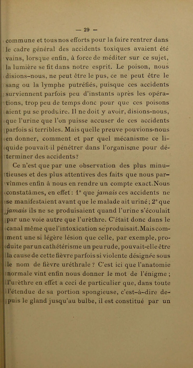 . commune et tous nos efforts pour la faire rentrer dans ' le cadre général des accidents toxiques avaient été I vains, lorsque enfin, à force de méditer sur ce sujet, i la lumière se fit dans notre esprit. Le poison, nous i disions-nous, ne peut être le pus, ce ne peut être le tsang ou la lymphe putréfiés, puisque ces accidents . surviennent parfois peu d’instants après les opéra- 1 tions, trop peu de temps donc pour que ces poisons aient pu se produire. Il ne doit y avoir, disions-nous, que l’urine que l’on puisse accuser de ces accidents parfois si terribles. Mais quelle preuve pouvions-nous iien donner, comment et par quel mécanisme ce li- iquide pouvait-il pénétrer dans l’organisjne pour dé- terminer des accidents? Ce n’est que par une observation des plus minu- îtieuses et des plus attentives des faits que nous par- vînmes enfin à nous en rendre un compte exact.Nous iconstatàmes, eu effet: 1° que Jamais ces accidents ne |:se manifestaient avant que le malade ait uriné ; 2° que Mjjamais ils ne se produisaient quand l’urine s’écoulait ijpar une voie autre que l’urèthre. C’était donc dans le ■ «canal même que l’intoxication seproduisait.Maiscom- i;ment une si légère lésion que celle, par exemple, pro- iiduite par un cathétérisme un peu rude, pouvait-elle être ■ lia cause de cette fièvre parfois si violente désignée sous Hile nom de fièvre uréthrale ? C’est ici que l’anatomie ■ mormale vint enfin nous donner le mot de l’énigme ; Hll’urèthre en effet a ceci de particulier que, dans toute ■ ITétendue de sa portion spongieuse, c’est-à-dire de- ■j^puis le gland jusqu’au bulbe, il est constitué par un