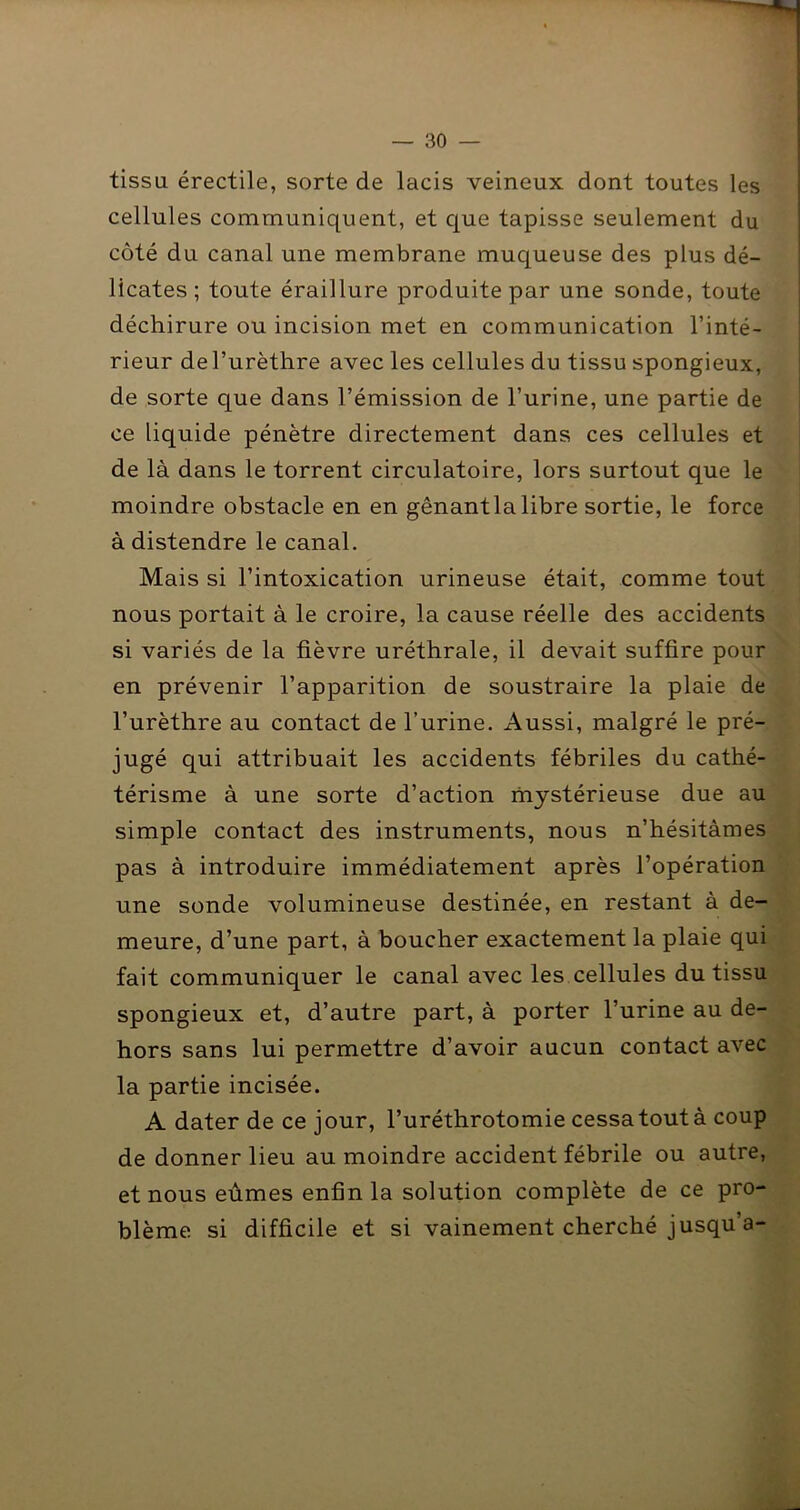 tissu érectile, sorte de lacis veineux dont toutes les | cellules communiquent, et c[ue tapisse seulement du j côté du canal une membrane muqueuse des plus dé- licates ; toute éraillure produite par une sonde, toute déchirure ou incision met en communication l’inté- rieur de l’urèthre avec les cellules du tissu spongieux, de sorte que dans l’émission de l’urine, une partie de ce liquide pénètre directement dans ces cellules et de là dans le torrent circulatoire, lors surtout que le moindre obstacle en en gênantla libre sortie, le force à distendre le canal. Mais si l’intoxication urineuse était, comme tout nous portait à le croire, la cause réelle des accidents si variés de la fièvre uréthrale, il devait suffire pour en prévenir l’apparition de soustraire la plaie de l’urèthre au contact de l’urine. Aussi, malgré le pré- jugé qui attribuait les accidents fébriles du cathé- térisme à une sorte d’action mystérieuse due au simple contact des instruments, nous n’hésitâmes pas à introduire immédiatement après l’opération une sonde volumineuse destinée, en restant à de- meure, d’une part, à boucher exactement la plaie qui fait communiquer le canal avec les cellules du tissu spongieux et, d’autre part, à porter l’urine au de- hors sans lui permettre d’avoir aucun contact avec la partie incisée. A dater de ce jour, l’uréthrotomie cessa tout à coup de donner lieu au moindre accident fébrile ou autre, et nous eûmes enfin la solution complète de ce pro- blème si difficile et si vainement cherché jusqu’à-