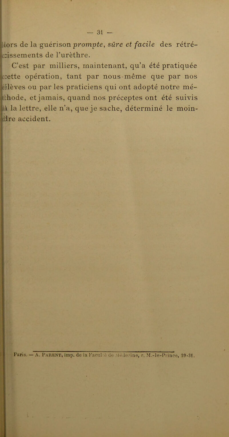 Mors de la guérison prompte, sûre et facile des rétré- c2Îssements de l’urèthre. C’est par milliers, maintenant, qu’a été pratiquée L-;ette opération, tant par nous-même que par nos eilèves ou par les praticiens qui ont adopté notre mé^ tzhode, et jamais, quand nos préceptes ont été suivis ftî la lettre, elle n’a, que je sache, déterminé le moin- dire accident. Paris. — A. Parent, imp. de la Kanul é de .McVh^dne, r. M.-le-Prince, 29-31.