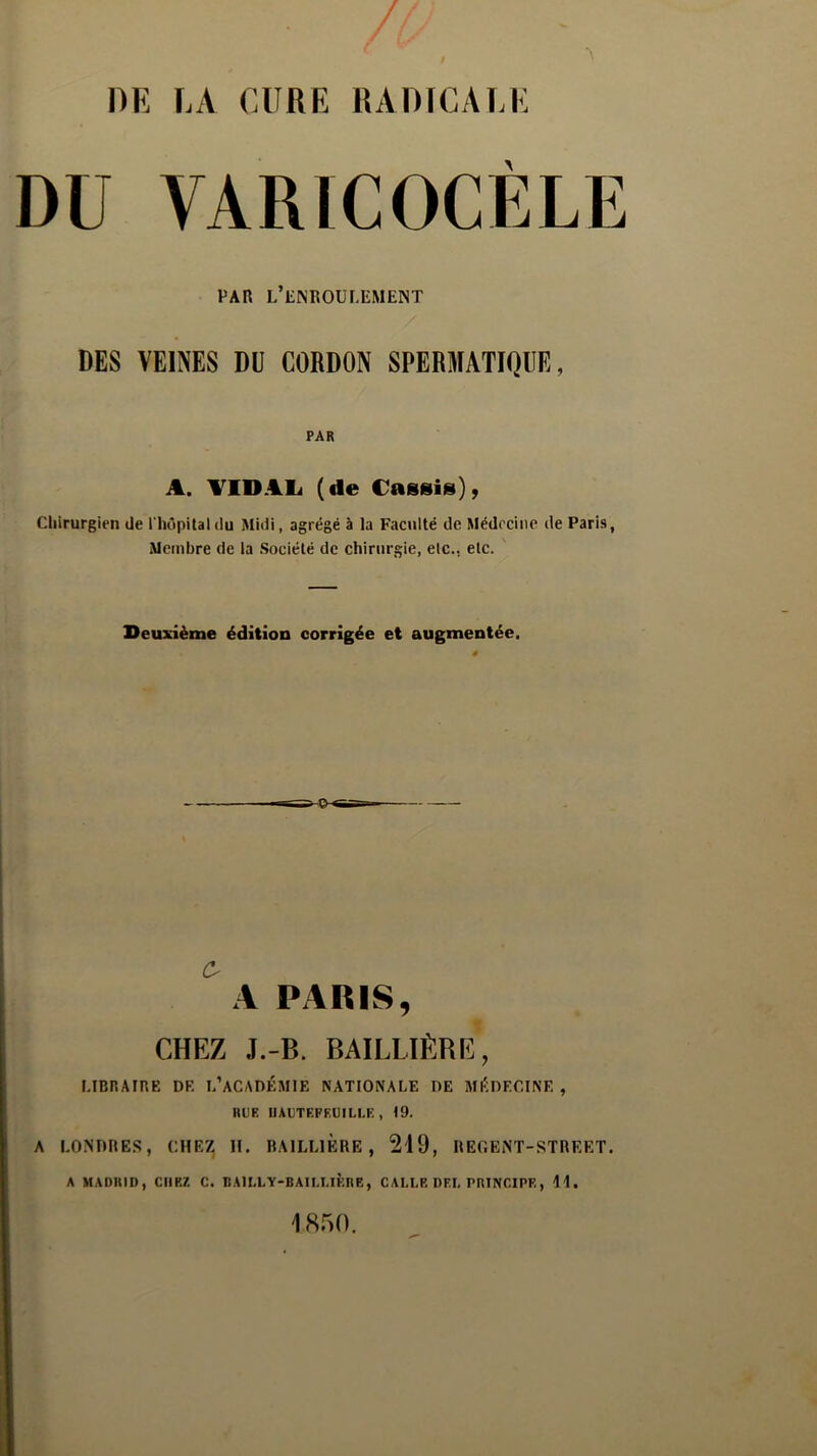 DU VARICOCELE PAR L’ENROULEMENT DES VEINES DU CORDON SPERMATIQUE, PAR A. AID Ali (de Cassis), Chirurgien de l'hôpital du Midi, agrégé à la Faculté de Médecine de Paris, Membre de la Société de chirurgie, elc.. etc. Deuxième édition corrigée et augmentée. C A PARIS, CHEZ J.-B. BAILLIÈRE, LIBRAIRE DE L’ACADÉMIE NATIONALE DE MÉDECINE , IIL'E UAUTEFEUILLK , 19. A LONDRES, CHEZ II. BAILLIERE, 219, REGENT-STREET. A MADRID, CHEZ C. BAILLY-BAILLIERE, C ALLE DEL PRINCIPE, 11.