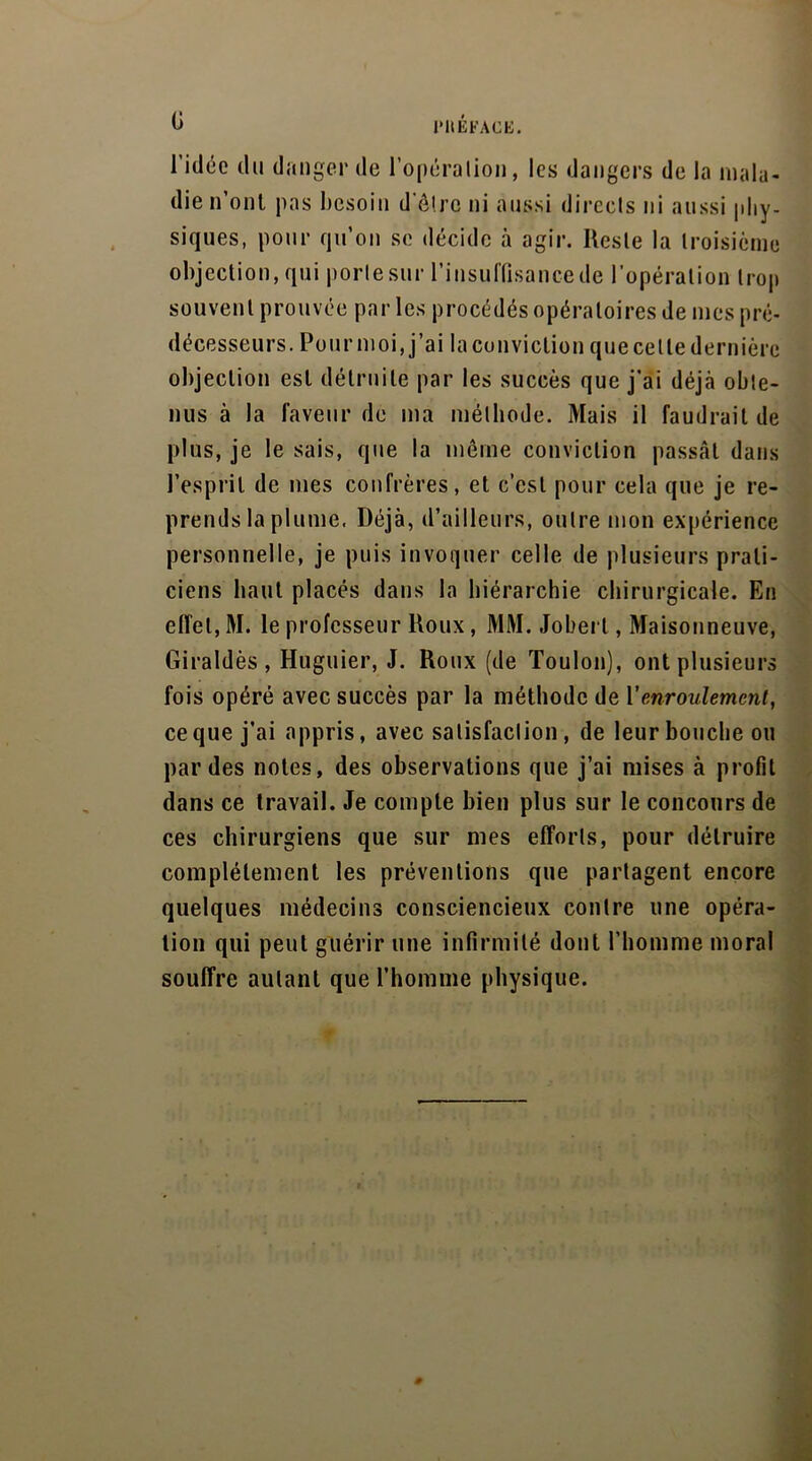 b J’HÉFACE. l’idée du danger de l'opération, les dangers de la mala- die n’ont pas besoin d’ôlre ni aussi directs ni aussi phy- siques, pour qu’on se décide à agir. Reste la troisième objection, qui porte sur l’insuffisance de l’opération trop souvent prouvée par les procédés opératoires de mes pré- décesseurs. Pourmoi, j’ai la conviction quecetledernièrc objection est détruite par les succès que j’ai déjà obte- nus à la laveur de ma méthode. Mais il faudrait de plus, je le sais, que la même conviction passât dans l’esprit de mes confrères, et c’est pour cela que je re- prends la plume, Déjà, d’ailleurs, outre mon expérience personnelle, je puis invoquer celle de plusieurs prati- ciens haut placés dans la hiérarchie chirurgicale. En effet, M. le professeur Roux, MM. Joberl, Maisonneuve, Giraldès , Huguier, J. Roux (de Toulon), ont plusieurs fois opéré avec succès par la méthode de Venroulement, ce que j’ai appris, avec satisfaction, de leur bouche ou par des notes, des observations que j’ai mises à profit dans ce travail. Je compte bien plus sur le concours de ces chirurgiens que sur mes efforts, pour détruire complètement les préventions que partagent encore quelques médecins consciencieux contre une opéra- tion qui peut guérir une infirmité dont l’homme moral souffre autant que l’homme physique.