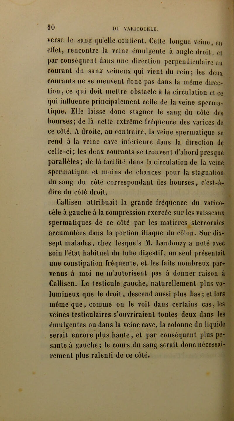 verse le sang quelle conlient. Celle longue veine, eu eiïel, renconlre la veine émulgenle à angle droit, cl par conséquent dans une direction perpendiculaire au courant du sang veineux qui vient du rein; les deux courants ne se meuvent donc pas dans la môme direc- tion, ce qui doit mettre obstacle à la circulation et ce qui influence principalement celle de la veine sperma- tique. Elle laisse donc stagner le sang du côté des bourses; de là celle extrême fréquence des varices de ce côté. A droite, au contraire, la veine spermatique se rend à la veine cave inférieure dans la direclion de celle-ci ; les deux courants se trouvent d’abord presque parallèles; de là facilité dans la circulation de la veine spermatique et moins de chances pour la stagnation du sang du côté correspondant des bourses, c’est-à- dire du côté droit. Callisen attribuait la grande fréquence du varico- cèle à gauche à la compression exercée sur les vaisseaux spermatiques de ce côté par les matières stercorales accumulées dans la portion iliaque du côlon. Sur dix- sep t malades, chez lesquels M. Landouzy a noté avec soin l’état habituel du tube digestif, un seul présentait une constipation fréquente, et les faits nombreux par- venus à moi ne m’autorisent pas à donner raison à Callisen. Le testicule gauche, naturellement plus vo- lumineux que le droit, descend aussi plus bas ; et lors même que, comme on le voit dans certains cas, les veines testiculaires s’ouvriraient toutes deux dans les émulgentes ou dans la veine cave, la colonne du liquide serait encore plus haute, et par conséquent plus pe- sante à gauche; le cours du sang serait donc nécessai- rement plus ralenti de ce côté.