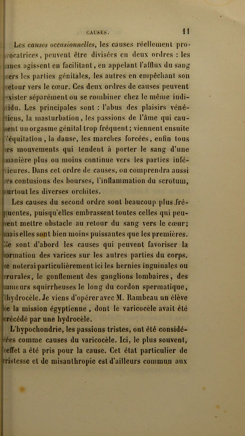 Les causes occasionnelles, les causes réellement pro* . oratrices, peuvent être divisées en deux ordres : les mes agissent en facilitant, en appelant l’afflux du sang ers les parties génitales, les autres en empêchant son etour vers le cœur. Ces deux ordres de causes peuvent ■xister séparément ou se combiner chez le même indi- idu. Les principales sont : l’abus des plaisirs vend- ions, la masturbation, les passions de l’âme qui cau- œnl un orgasme génital trop fréquent ; viennent ensuite 'équitation , la danse, les marches forcées, enfin tous es mouvements qui tendent à porter le sang d’une manière plus ou moins continue vers les parties infé- ieures. Dans cet ordre de causes, on comprendra aussi es contusions des bourses, l’inflammation du scrotum, urloutles diverses orchites. Les causes du second ordre sont beaucoup plus .fré- quentes, puisqu’elles embrassent toutes celles qui peu- vent mettre obstacle au retour du sang vers le cœur; mais elles sont bien moins puissantes que les premières. 1!le sont d’abord les causes qui peuvent favoriser la formation des varices sur les autres parties du corps, ee noterai particulièrement ici les hernies inguinales ou rrurales, le gonflement des ganglions lombaires, des mineurs squirrheuses le long du cordon spermatique, hydrocèle. Je viens d’opérer avec M. Rambeau un élève • e la mission égyptienne , dont le varicocèle avait été ; récédé par une hydrocèle. L’hypochondrie, les passions tristes, ont été considè- res comme causes du varicocèle. Ici, le plus souvent, effet a été pris pour la cause. Cet état particulier de rislesse et de misanthropie est d’ailleurs commun aux