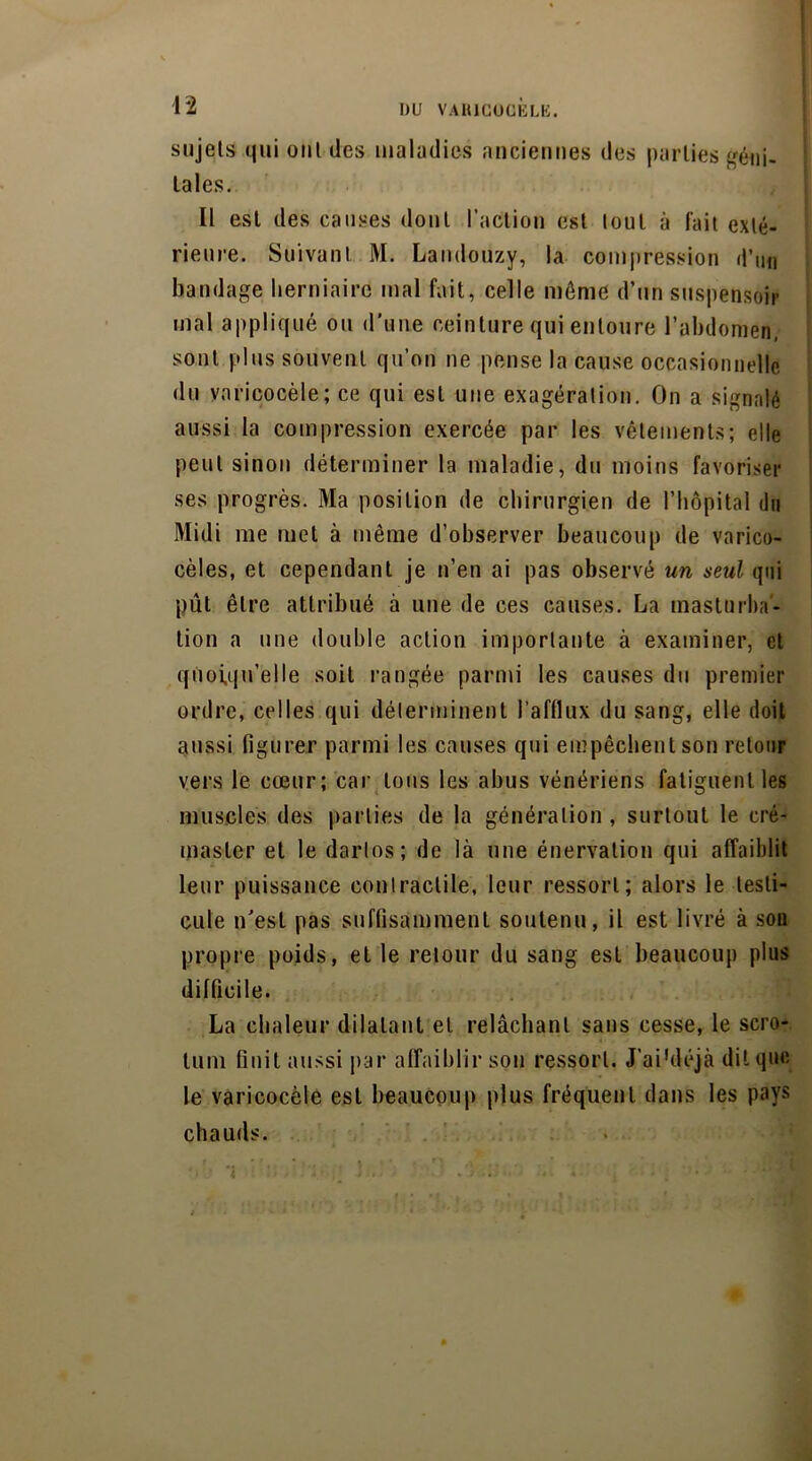 42 sujets qui onl des maladies anciennes des parties géni- tales. Il est des causes dont l’action est tout à fait exté- rieure. Suivant M. Landouzy, la compression d’un bandage herniaire mal fait, celle môme d’un suspensoir mal appliqué ou d’une ceinture qui entoure l’abdomen, sont plus souvent qu’on ne pense la cause occasionnelle du varicocèle; ce qui est une exagération. On a signalé aussi la compression exercée par les vêlements; elle peut sinon déterminer la maladie, du moins favoriser ses progrès. Ma position de chirurgien de l’hôpital du Midi me met à même d’observer beaucoup de varico- cèles, et cependant je n’en ai pas observé un seul qui pût être attribué à une de ces causes. La masturba- tion a une double action importante à examiner, et quoiqu’elle soit rangée parmi les causes du premier ordre, celles qui déterminent l’afflux du sang, elle doit aussi figurer parmi les causes qui empêchent son retour vers le cœur; car tous les abus vénériens fatiguent les muscles des parties de la génération , surtout le cré- master et le dartos; de là une énervation qui affaiblit leur puissance contractile, leur ressort; alors le testi- cule n’est pas suffisamment soutenu, il est livré à son propre poids, et le retour du sang est beaucoup plus difficile. La chaleur dilatant et relâchant sans cesse, le scro- tum finit aussi par affaiblir son ressort. J'ai 'déjà dit que le varicocèle est beaucoup plus fréquent dans les pays chauds.