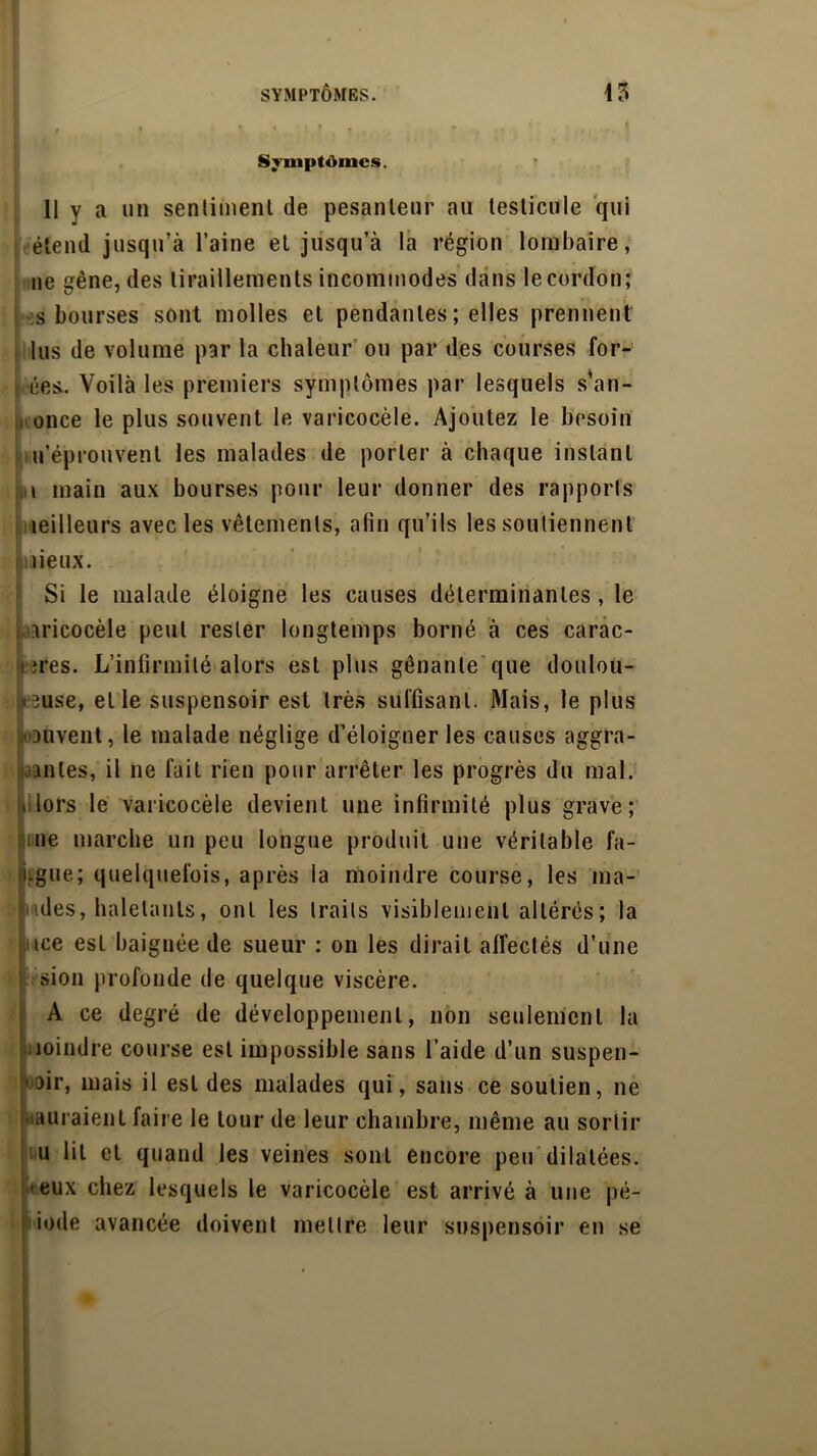 SYMPTOMES. 15 Symptômes. 11 y a un senlimenl de pesanteur au testicule qui étend jusqu’à l’aine et jusqu’à la région lombaire, ne gène, des tiraillements incommodes dans le cordon; s bourses sont molles et pendantes ; elles prennent lus de volume par la chaleur ou par des courses for- ées.. Voilà les premiers symptômes par lesquels s’an- ; once le plus souvent le varicocèle. Ajoutez le besoin n’éprouvent les malades de porter à chaque instant t main aux bourses pour leur donner des rapports meilleurs avec les vêtements, afin qu’ils les soutiennent lieux. Si le malade éloigne les causes déterminantes, le aricocèle peut rester longtemps borné à ces carac- i îres. L’infirmité alors est plus gênante que doulou- reuse, et le suspensoir est très suffisant. Mais, le plus ‘ouvent, le malade néglige d’éloigner les causes aggra- vantes, il ne fait rien pour arrêter les progrès du mal. t lors le varicocèle devient une infirmité plus grave; me marche un peu longue produit une véritable fa- i.gue; quelquefois, après la moindre course, les ma- nies, haletants, ont les traits visiblement altérés; la tce est baignée de sueur : on les dirait affectés d’une sion profonde de quelque viscère. A ce degré de développement, non seulement la moindre course est impossible sans l’aide d’un suspen- ■air, mais il est des malades qui, sans ce soutien, ne ■ auraient faire le tour de leur chambre, même au sortir u lit et quand les veines sont encore peu dilatées, -eux chez lesquels le varicocèle est arrivé à une pé- iode avancée doivent mettre leur suspensoir en se