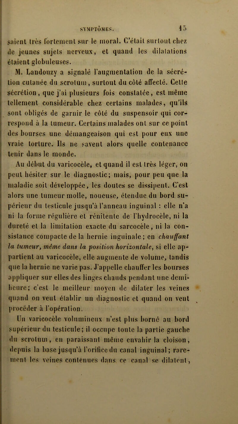 SYMPTÔMES. 4 5 soient 1res fortement sur le moral. C'était surtout chez de jeunes sujets nerveux, et quand les dilatations étaient globuleuses. M. Landouzy a signalé l’augmentation de la sécré- tion cutanée du scrotum , surtout du côté affecté. Cette sécrétion , que j’ai plusieurs fois constatée, est même tellement considérable chez certains malades, qu'ils sont obligés de garnir le côté du suspensoir qui cor- respond à la tumeur. Certains malades ont sur ce point des bourses une démangeaison qui est pour eux une vraie torture. Us ne savent alors quelle contenance tenir dans le monde. Au début du varicocèle, et quand il est très léger, on peut hésiter sur le diagnostic; mais, pour peu que la maladie soit développée, les doutes se dissipent. C’est alors une tumeur molle, noueuse, étendue du bord su- périeur du testicule jusqu’à l’anneau inguinal : elle n’a ni la forme régulière et rénilenle de l’hydrocèle, ni la dureté et la limitation exacte du sarcocèle, ni la con- sistance compacte de la hernie inguinale; en chauffant la tumeur, même dans la 'position horizontale, si elle ap- partient au varicocèle, elle augmente de volume, tandis que la hernie ne varie pas. J’appelle chauffer les bourses appliquer sur elles des linges chauds pendant une demi- heure; c'est le meilleur moyen de dilater les veines quand on veut établir un diagnostic et quand on veut procéder à l’opération. Un varicocèle volumineux u’est plus borné au bord supérieur du testicule; il occupe toute la partie gauche du scrotum, en paraissant même envahir la cloison, depuis la base jusqu’à l’orifice du canal inguinal; rare- ment les veines contenues dans ce canal se dilatent,