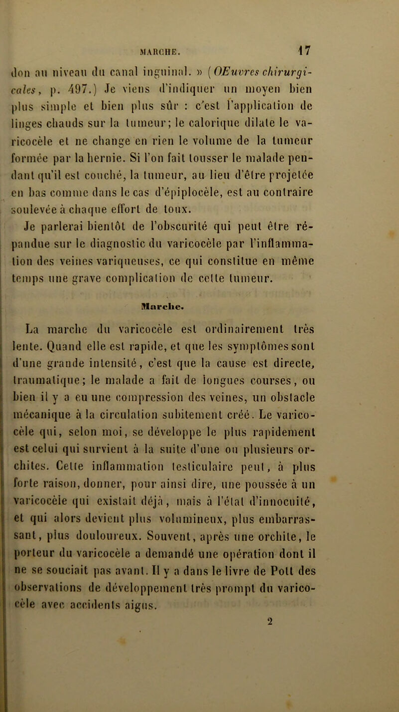 don nu niveau il 11 canal inguinal. » [OEuvrcs chirurgi- cales, p. 497.) Je viens d’indiquer un moyen bien plus simple el bien plus sûr : c'est l'application de linges chauds sur la tumeur; le calorique dilate le va- ricocèle et ne change en rien le volume de la tumeur formée par la hernie. Si l’on fait tousser le malade pen- dant qu’il est couché, la tumeur, au lieu d’être projetée en bas comme dans le cas d’épiplocèle, est au contraire soulevée à chaque effort de toux. Je parlerai bientôt de l’obscurité qui peut être ré- pandue sur le diagnostic du varicocèle par l’inflamma- tion des veines variqueuses, ce qui constitue en même temps une grave complication de celle tumeur. : , ■: Vf Marche. La marche du varicocèle est ordinairement très lente. Quand elle est rapide, et que les symptômes sont d’une grande intensité, c’est que la cause est directe, traumatique; le malade a fait de longues courses, ou bien il y a eu une compression des veines, un obstacle mécanique à la circulation subitement créé. Le varico- cèle qui, selon moi, se développe le plus rapidement est celui qui survient à la suite d’une ou plusieurs or- chites. Celle inflammation testiculaire peut, à plus forte raison, donner, pour ainsi dire, une poussée à un varicocèle qui existait déjà, mais à l’étal d’innocuité, et qui alors devient plus volumineux, plus embarras- sant, plus douloureux. Souvent, après une orchite, le porteur du varicocèle a demandé une opération dont il ne se souciait pas avant. Il y a dans le livre de Poil des observations de développement très prompt du varico- cèle avec accidents aigus. 2