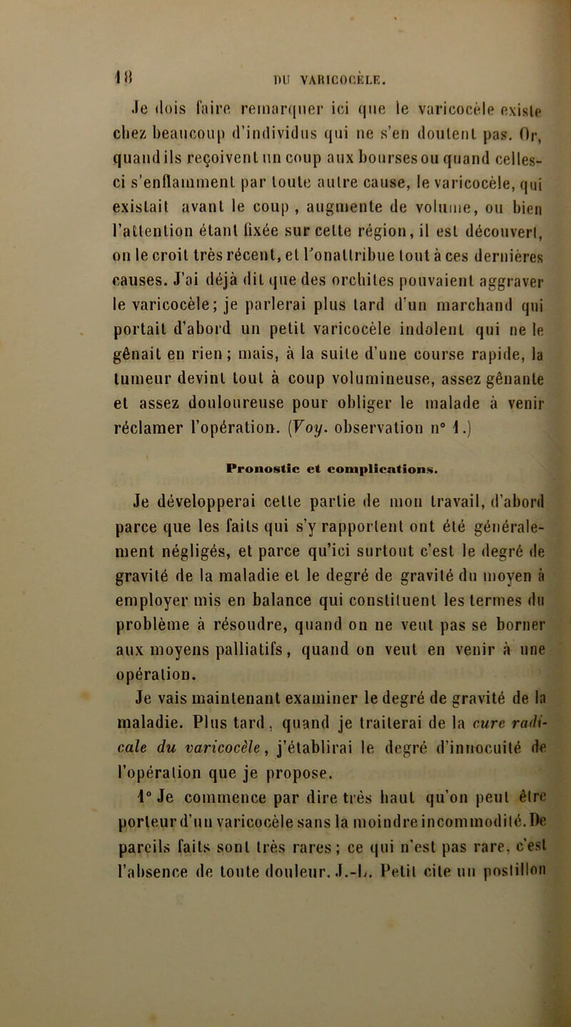 .le dois faire remarquer ici que le varicocèle existe chez beaucoup d’individus qui ne s’en doutent pas. Or, quand ils reçoivent un coup aux bourses ou quand celles- ci s’enflamment par toute autre cause, le varicocèle, qui existait avant le coup , augmente de volume, ou bien l’attention étant fixée sur celte région, il est découvert, on le croit très récent, et Ponaltribue tout à ces dernières causes. J’ai déjà dit que des orchites pouvaient aggraver le varicocèle; je parlerai plus tard d’un marchand qui portait d’abord un petit varicocèle indolent qui ne le gênait en rien; mais, à la suite d’une course rapide, la tumeur devint tout à coup volumineuse, assez gênante et assez douloureuse pour obliger le malade à venir réclamer l’opération. (Voy. observation n° 1.) Pronostic et complications. Je développerai cette partie de mon travail, d’abord parce que les faits qui s’y rapportent ont été générale- ment négligés, et parce qu’ici surtout c’est le degré de gravité de la maladie et le degré de gravité du moyen à employer mis en balance qui constituent les termes du problème à résoudre, quand on ne veut pas se borner aux moyens palliatifs, quand on veut en venir à une opération. Je vais maintenant examiner le degré de gravité de la maladie. Plus tard, quand je traiterai de la cure radi- cale du varicocèle, j’établirai le degré d’innocuité de l’opération que je propose. i° Je commence par dire très haut qu’on peut être porteur d’un varicocèle sans la moindre incommodité. De pareils faits sont très rares; ce qui n’est pas rare, c’est l’absence de toute douleur. J.-b. Petit cite un postillon