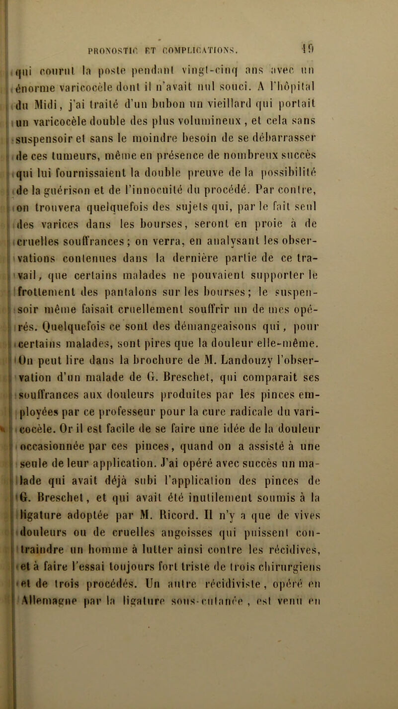 ifl qui courut la poste pendant vingt-cinq ans avec un énorme varicocèle dont il n’avait nul souci. A l'hôpital du Midi, j’ai traité d’un bubon un vieillard qui portait un varicocèle double des plus volumineux , et cela sans suspensoir et sans le moindre besoin de se débarrasser de ces tumeurs, même en présence de nombreux succès qui lui fournissaient la double preuve de la possibilité de la guérison et de l’innocuité du procédé. Par contre, on trouvera quelquefois des sujets qui, parle fait seul des varices dans les bourses, seront en proie à de cruelles souffrances; on verra, en analysant les obser- vations contenues dans la dernière partie de ce tra- vail, que certains malades ne pouvaient supporter le frottement des pantalons sur les bourses; le suspen- soir même faisait cruellement souffrir un de mes opé- rés. Quelquefois ce sont des démangeaisons qui, pour certains malades, sont pires que la douleur elle-même. On peut lire dans la brochure de M. Landouzy l’obser- vation d’un malade de G. Breschet, qui comparait ses souffrances aux douleurs produites par les pinces em- ployées par ce professeur pour la cure radicale du vari- eocèle. Or il est facile de se faire une idée de la douleur occasionnée par ces pinces, quand on a assisté à une seule de leur application. J’ai opéré avec succès un ma- lade qui avait déjà subi l’application des pinces de G. Breschet, et qui avait été inutilement soumis à la ligature adoptée par M. Ricord. Il n’y a que de vives douleurs ou de cruelles angoisses qui puissent con- traindre un homme à lutter ainsi contre les récidives, et à faire l’essai toujours fort triste de trois chirurgiens eide trois procédés. Un autre récidiviste, opéré en Allemagne par la ligature sous-cutanée , est venu en