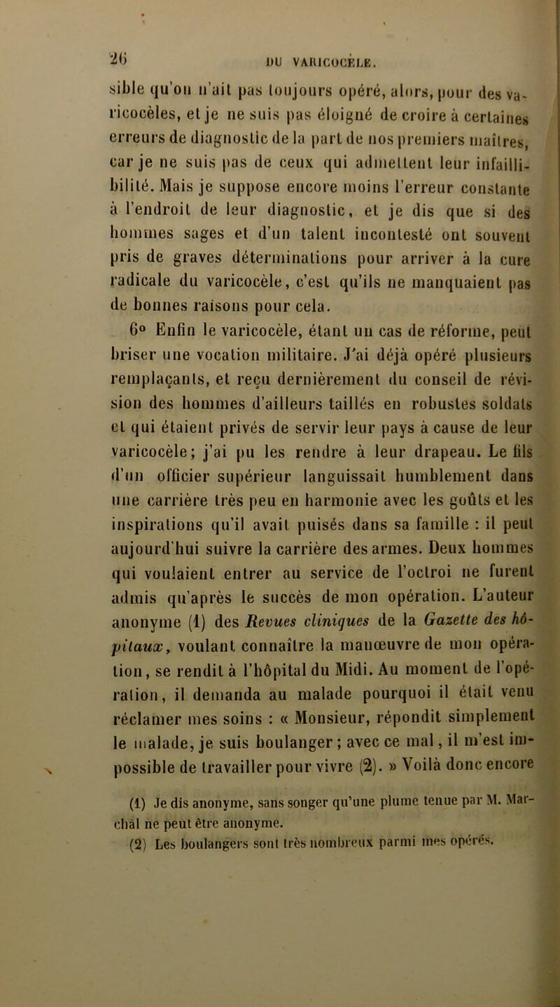 20 sible qu’on n’ait pas toujours opéré, alors, pour des va- ricocèles, et je ne suis pas éloigné de croire à certaines erreurs de diagnostic de la part de nos premiers maîtres car je ne suis pas de ceux qui admettent leur infailli- bilité. Mais je suppose encore moins l’erreur constante à l’endroit de leur diagnostic, et je dis que si des hommes sages et d’un talent incontesté ont souvent pris de graves déterminations pour arriver à la cure radicale du varicocèle, c’est qu’ils 11e manquaient pas de bonnes raisons pour cela. 6° Enfin le varicocèle, étant un cas de réforme, peut briser une vocation militaire. J'ai déjà opéré plusieurs remplaçants, et reçu dernièrement du conseil de révi- sion des hommes d’ailleurs taillés en robustes soldats et qui étaient privés de servir leur pays à cause de leur varicocèle; j’ai pu les rendre à leur drapeau. Le fils d’un officier supérieur languissait humblement dans une carrière très peu en harmonie avec les goûts et les inspirations qu’il avait puisés dans sa famille : il peut aujourd'hui suivre la carrière des armes. Deux hommes qui voulaient entrer au service de l’octroi ne furent admis qu’après le succès de mon opération. L’auteur anonyme (1) des Revues cliniques de la Gazette des hô- pitaux, voulant connaître la manœuvre de mon opéra- tion, se rendit à l’hôpital du Midi. Au moment de l’opé- ration, il demanda au malade pourquoi il était venu réclamer mes soins : « Monsieur, répondit simplement le malade, je suis boulanger ; avec ce mal, il m’est im- possible de travailler pour vivre (2). » Voilà donc encore (1) Je dis anonyme, sans songer qu’une plume tenue par M. Mar- chai ne peut être anonyme. (2) Les boulangers sont très nombreux parmi mes opérés.