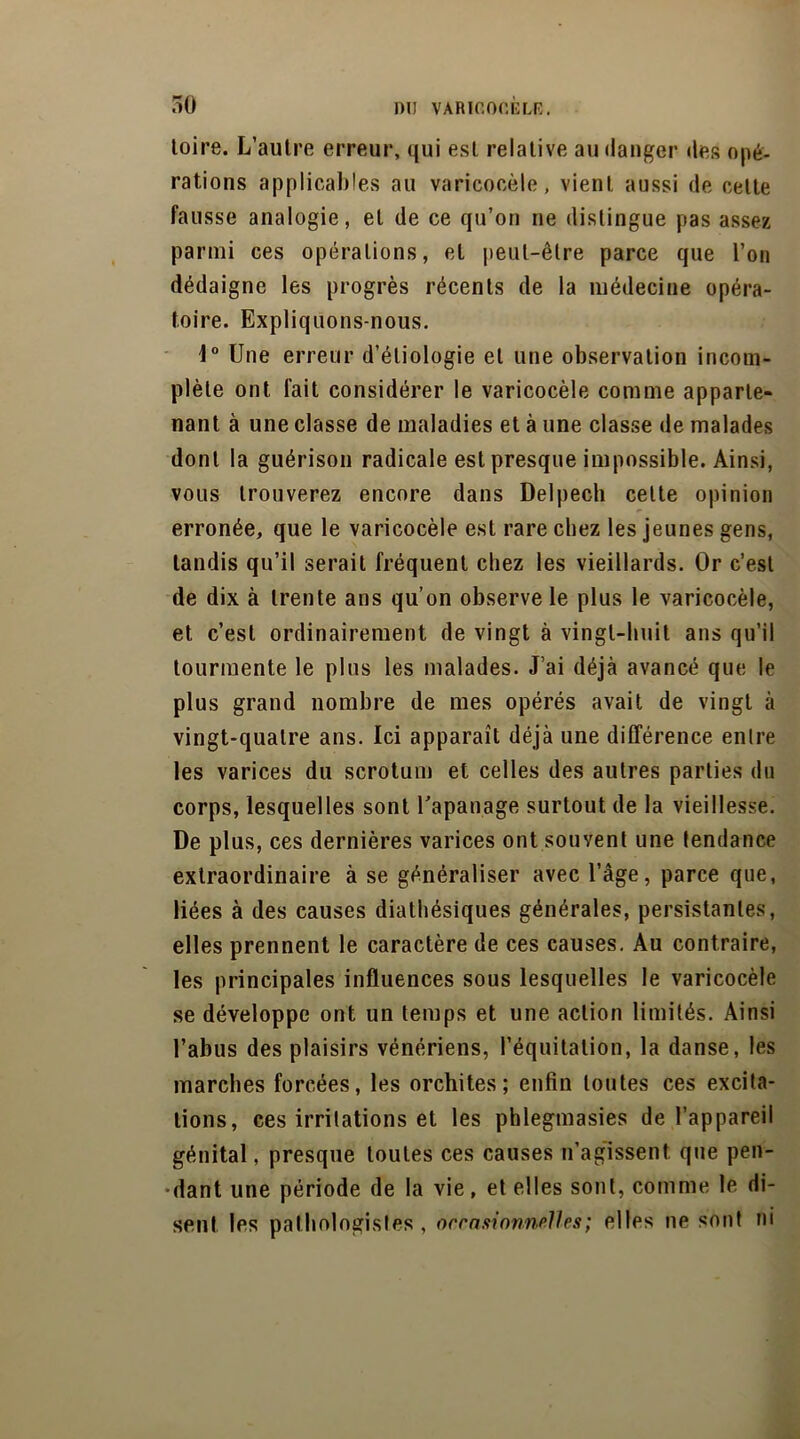 toire. L’autre erreur, qui est relative au danger des opé- rations applicables au varicocèle, vient aussi de celte fausse analogie, et de ce qu’on ne distingue pas assez parmi ces opérations, et peut-être parce que l’on dédaigne les progrès récents de la médecine opéra- toire. Expliquons-nous. 1° Une erreur d’étiologie et une observation incom- plète ont fait considérer le varicocèle comme apparte- nant à une classe de maladies et à une classe de malades dont la guérison radicale est presque impossible. Ainsi, vous trouverez encore dans Delpech celte opinion erronée, que le varicocèle est rare chez les jeunes gens, tandis qu’il serait fréquent chez les vieillards. Or c’est de dix à trente ans qu’on observe le plus le varicocèle, et c’est ordinairement de vingt à vingt-huit ans qu’il tourmente le plus les malades. J’ai déjà avancé que le plus grand nombre de mes opérés avait de vingt à vingt-quatre ans. Ici apparaît déjà une différence entre les varices du scrotum et celles des autres parties du corps, lesquelles sont l'apanage surtout de la vieillesse. De plus, ces dernières varices ont souvent une tendance extraordinaire à se généraliser avec l’âge, parce que, liées à des causes diathésiques générales, persistantes, elles prennent le caractère de ces causes. Au contraire, les principales influences sous lesquelles le varicocèle se développe ont un temps et une action limités. Ainsi l’abus des plaisirs vénériens, l’équitation, la danse, les marches forcées, les orchites; enfin toutes ces excita- tions, ces irritations et les phlegmasies de l’appareil génital, presque toutes ces causes n’agissent que pen- dant une période de la vie, et elles sont, comme le di- sent les pathologistes, occasionnelles ; elles ne sont ni