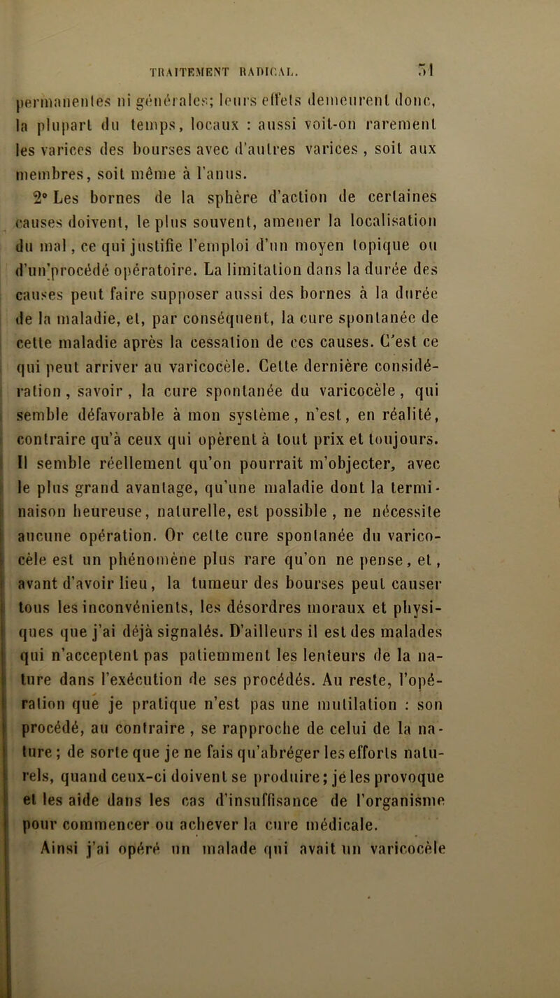 permanentes ni générale!''; leurs effets demeurent donc, la plupart du temps, locaux : aussi voit-on rarement les varices des bourses avec d’autres varices , soit aux membres, soit même à l’anus. 2° Les bornes de la sphère d’action de certaines causes doivent, le plus souvent, amener la localisation du mal, ce qui justifie l’emploi d’un moyen topique ou d’un’procédé opératoire. La limitation dans la durée des causes peut faire supposer aussi des bornes à la durée de la maladie, et, par conséquent, la cure spontanée de celte maladie après la cessation de ces causes. C’est ce qui peut arriver au varicocèle. Cette dernière considé- ration , savoir, la cure spontanée du varicocèle, qui semble défavorable à mon système, n’est, en réalité, contraire qu’à ceux qui opèrent à tout prix et toujours. Il semble réellement qu’on pourrait m’objecter, avec le plus grand avantage, qu’une maladie dont la termi- naison heureuse, naturelle, est possible , ne nécessite aucune opération. Or cette cure spontanée du varico- cèle est un phénomène plus rare qu’on ne pense, et, avant d’avoir lieu, la tumeur des bourses peut causer tous les inconvénients, les désordres moraux et physi- ques que j’ai déjà signalés. D’ailleurs il est des malades ture dans l’exécution de ses procédés. Au reste, l’opé- ration que je pratique n’est pas une mutilation : son procédé, au contraire , se rapproche de celui de la na- ture ; de sorte que je ne fais qu’abréger les efforts natu- rels, quand ceux-ci doivent se produire ; je les provoque et les aide dans les cas d’insuffisance de l’organisme pour commencer ou achever la cure médicale. Ainsi j’ai opéré un malade qui avait un varicocèle