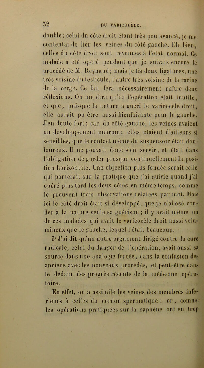 double; celui du côté droit éIant très peu avancé, je me contentai de lier les veines du côté gauche. Eh bien, celles du côté droit sont revenues à l’état normal. Ce malade a été opéré pendant que je suivais encore le procédé de M. Reynaud; mais je lis deux ligatures, une très voisine du testicule, l’autre très voisine de la racine de la verge. Ce fait fera nécessairement naître deux réflexions. On me dira qu’ici l’opération était inutile, et que, puisque la nature a guéri le varicocèle droit, elle aurait pu être aussi bienfaisante pour le gauche. J’en doute fort; car, du côté gauche, les veines avaient un développement énorme; elles étaient d’ailleurs si sensibles, que le contact même du suspensoir était dou- loureux. Il ne pouvait donc s’en servir, et était dans l’obligation de garder presque continuellement la posi- tion horizontale. Une objection plus fondée serait celle qui porterait sur la pratique que j’ai suivie quand j'ai opéré plus lard les deux côtés en même temps, comme le prouvent trois observations relatées par moi. Mais ici le côté droit était si développé, que je n’ai osé con- ûer à la nature seule sa guérison ; il y avait même un de ces malades qui avait le varicocèle droit aussi volu- mineux que le gauche, lequel l’était beaucoup. 5° J’ai dit qu’un autre argument dirigé contre la cure radicale, celui du danger de l’opération, avait aussi sa source dans une analogie forcée, dans la confusion des anciens avec les nouveaux procédés, et peut-être dans le dédain des progrès récents de la médecine opéra- toire. En effet, on a assimilé les veines des membres infé- rieurs à celles du cordon spermatique : or , comme les opérations pratiquées sur la saphène ont en trop