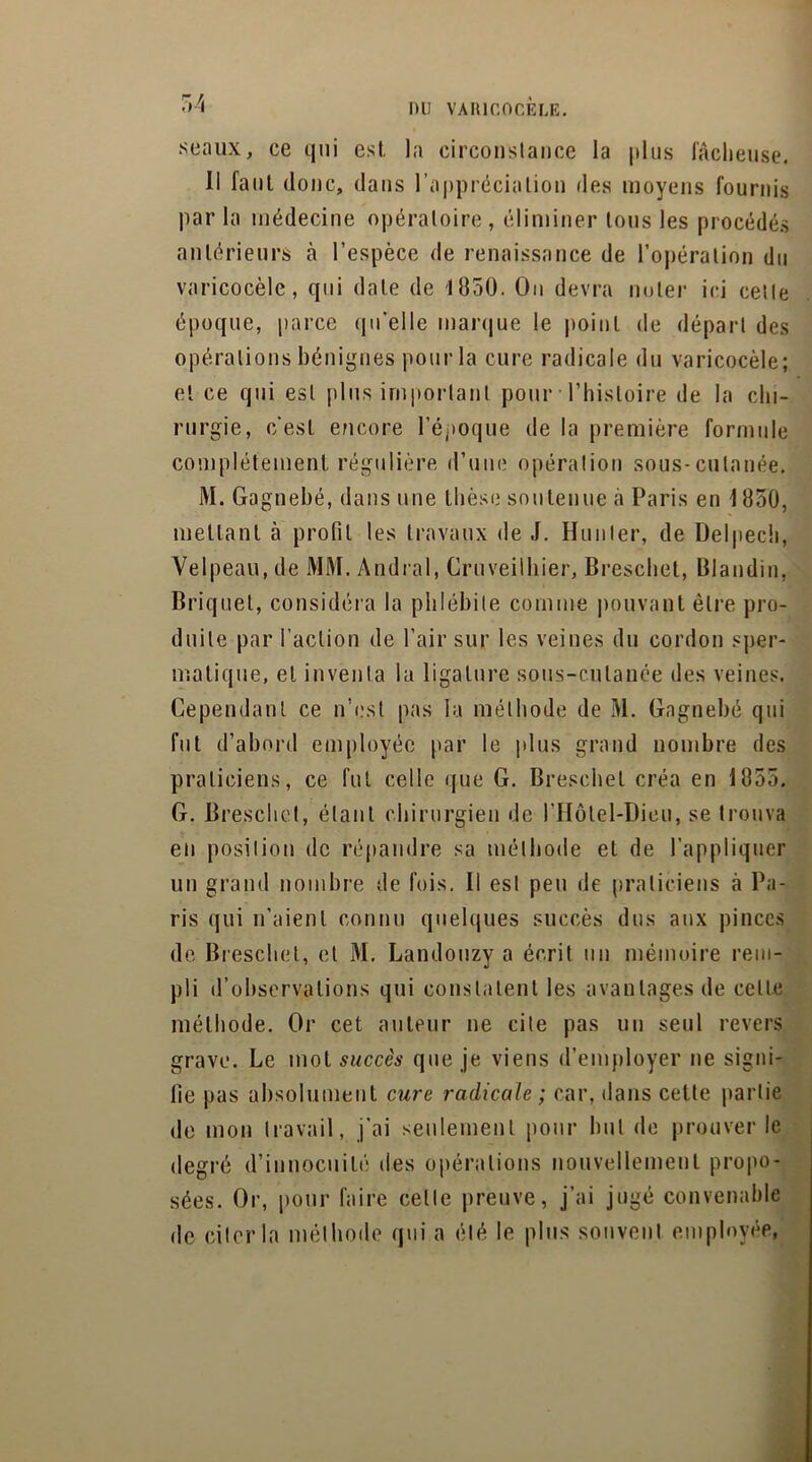 seaux, ce qui esl. la circonstance la plus lâcheuse. Il faut donc, dans l’appréciation des moyens fournis par la médecine opératoire, éliminer tous les procédés antérieurs à l’espèce de renaissance de l’opération du varicocèle, qui date de 1850. On devra noter ici cette époque, parce qu’elle marque le point de départ des opérations bénignes pour la cure radicale du varicocèle; et ce qui esl plus important pour l’histoire de la chi- rurgie, c'est encore l’époque de la première formule complètement régulière d’une opération sous-cutanée. M. Gagnebé, dans une thèse soutenue à Paris en 1850, mettant à profit les travaux de J. Hunier, de Delpech, Velpeau, de MM. Andral, Cruveilhier, Breschet, Blandin, Briquet, considéra la phlébite comme pouvant être pro- duite par l’action de l’air sur les veines du cordon sper- matique, et inventa la ligature sous-cutanée des veines. Cependant ce n’est pas la méthode de M. Gagnebé qui fut d’abord employée par le plus grand nombre des praticiens, ce fut celle que G. Breschet créa en 1855. G. Breschet, étant chirurgien de l’Hôtel-Dieu, se trouva en position de répandre sa méthode et de l’appliquer un grand nombre de fois. Il est peu de praticiens à Pa- ris qui n’aient connu quelques succès dus aux pinces de Breschet, et M. Landouzy a écrit un mémoire rem- pli d’observations qui constatent les avantages de celle méthode. Or cet auteur ne cite pas un seul revers grave. Le mot succès que je viens d’employer ne signi- fie pas absolument cure radicale ; car, dans cette partie de mon travail, j’ai seulement pour but de prouver le degré d’innocuité des opérations nouvellement propo- sées. Or, pour faire celle preuve, j’ai jugé convenable de citer la méthode qui a été le plus souvent employée,