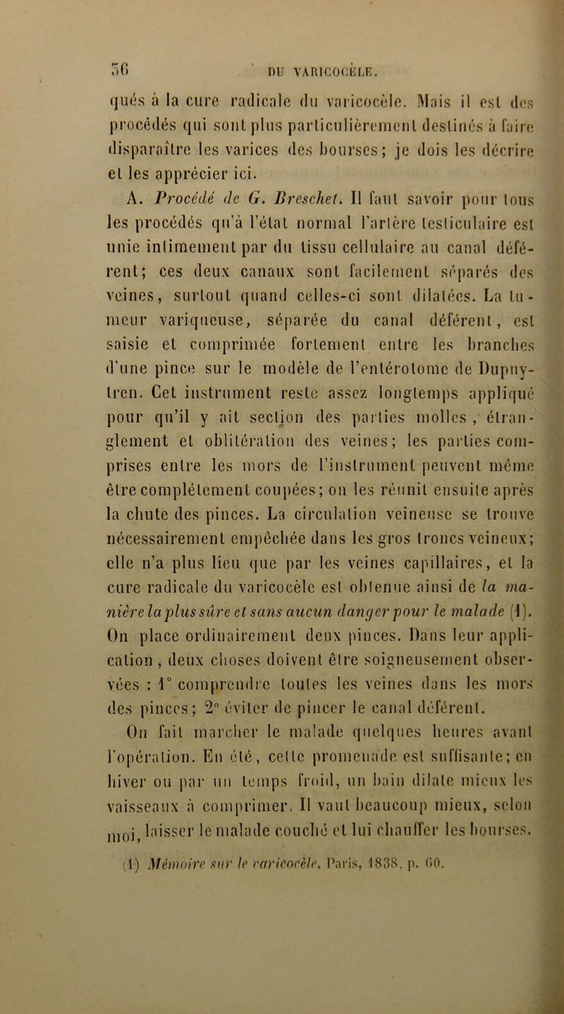 r n qués à la cure radicale du varicocèle. Mais il esl des procédés qui sont plus particulièrement destinés à faire disparaître les varices des bourses; je dois les décrire et les apprécier ici. A. Procédé de G. Breschet. Il faut savoir pour lous les procédés qu’à l’étal normal Tarière testiculaire esl unie intimement par du tissu cellulaire au canal défé- rent; ces deux canaux sont facilement séparés des veines, surtout quand celles-ci sont dilatées. La tu- meur variqueuse, séparée du canal déférent, esl saisie et comprimée fortement entre les branches d’une pince sur le modèle de Tenlérolomc de Dupuy- Iren. Cet instrument reste assez longtemps appliqué pour qu’il y ait section des parties molles, étran- glement et oblitération des veines; les parties com- prises entre les mors de l’instrument peuvent même être complètement coupées; on les réunit ensuite après la chute des pinces. La circulation veineuse se trouve nécessairement empêchée dans les gros troncs veineux; elle n’a plus lieu que par les veines capillaires, et la cure radicale du varicocèle est obtenue ainsi de la ma- nièrela plus sûre et sans aucun danger pour le malade (I). On place ordinairement deux pinces. Dans leur appli- cation , deux choses doivent être soigneusement obser- vées : 1° comprendre toutes les veines dans les mors des pinces; 2° éviter de pincer le canal déférent. On fait marcher le malade quelques heures avant l’opération. En été, celle promenade esl suffisante; en hiver ou par un temps froid, un bain dilate mieux les vaisseaux à comprimer, Il vaut beaucoup mieux, selon moj laisser le malade couché et lui chauffer les bourses. (1) Mémoire sur le varicocèle. Paris, 1838. p. 00.