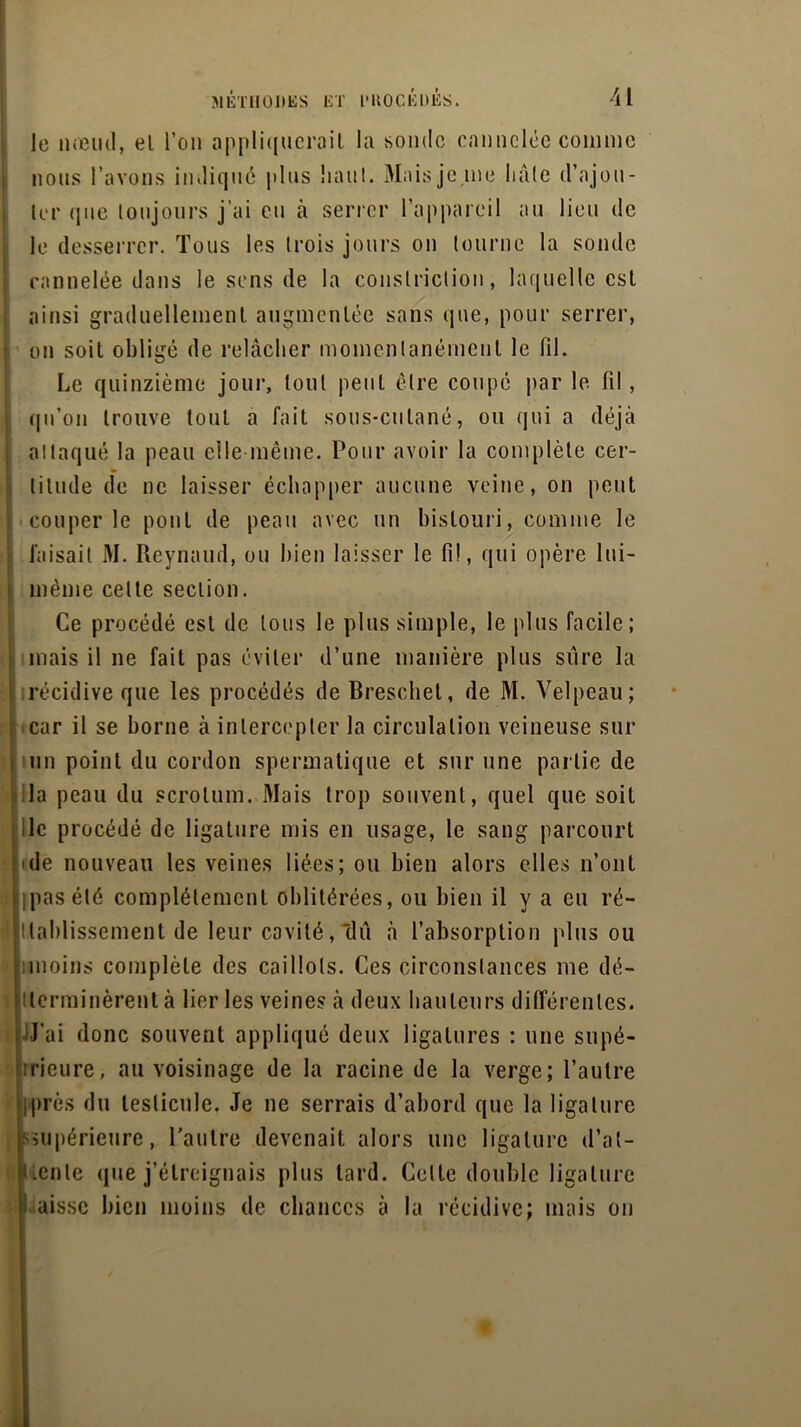 le nœud, el l’on appliquerait la sonde cannelée comme nous l’avons indiqué plus liant. Mais je me hâte d’ajou- ter que toujours j'ai eu à serrer l’appareil au lieu de le desserrer. Tous les trois jours on tourne la sonde cannelée dans le sens de la conslriclion, laquelle est ainsi graduellement augmentée sans que, pour serrer, on soit obligé de relâcher momentanément le fil. Le quinzième jour, tout peut être coupé par le fil, qu’on trouve tout a fait sous-cutané, ou qui a déjà attaqué la peau elle-même. Pour avoir la complète cer- titude de ne laisser échapper aucune veine, on peut couper le pont de peau avec un bistouri, comme le faisait M. Revnaud, ou bien laisser le fil, qui opère lui- même celte section. Ce procédé est de tous le plus simple, le plus facile; mais il ne fait pas éviter d’une manière plus sûre la récidive que les procédés de Breschel, de M. Velpeau; l car il se borne à intercepter la circulation veineuse sur un point du cordon spermatique et sur une partie de la peau du scrotum. Mais trop souvent, quel que soit lie procédé de ligature mis en usage, le sang parcourt i ide nouveau les veines liées; ou bien alors elles n’ont • pas été complètement oblitérées, ou bien il y a eu ré- i Raidissement de leur cavité, dû à l’absorption plus ou unoins complète des caillots. Ces circonstances rne dé- terminèrent à lier les veines à deux hauteurs différentes. J’ai donc souvent appliqué deux ligatures : une supé- rieure, au voisinage de la racine de la verge; l’autre iprès du testicule. Je ne serrais d’abord que la ligature supérieure, l’autre devenait alors une ligature d’at- lente que j’étreignais plus tard. Celte double ligature I aissc bien moins de chances à la récidive; mais on